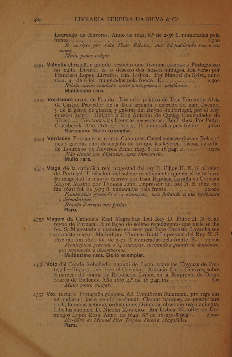‘ue RENEW, G s nae Ee escripta por Joao Pinto Ribeiro; ;. mas nome. ie ve Muito pouco vulgar. 7 . 4351 Valentia christaai,. e grande | escea, que tiveram. os) nossos. “no culto Divino: &amp; o descaro dos. nossos inimigos. Ex _ Francisco Lopes Livreiro. Em. Lisboa. Por. Manoel da thA2- 4.° de:6 fol. numeradas. pela frente. E.. TNR ane te _ Relata.varios combates entre esa Negi. 205 castelhanos. dish {enh _ Muitissimo raro,. | TER or Ake ne ~ aay z) an 4 352 Werdadore razon de Estado. Dietuee Mae vas Non ne ernan _ .. de Castro, Provedor de la Real armada y exercito del. _. -y, de la gente de guerra, y galeras del Revno de Portugal, nuestro sefior. Dirigido a ‘Don Antonio , ‘de Cuniga. Com Ribera... Con todas las licencias necessarias. Em Lisboa, Craesbeeck. Afio 1616, 4:¢ de 4-71 fl. pameraday pela fre _ Rarissimo. Bello exemplar. pera 4353 Verdades Portuguesas contra Ca lumnias Catellannipaceita en nes y gazetas para desengafio de los que las leyeren. Lisboa arena etc Lourenco de Anveres. Anno 1645. 8. de 16 pag. i alleges > NGo citada por Mi gd ae nem Lunocencto.. sty Pe Muito rara. pay : . 4354 Viage de la catholica real magestad del oe 'D. “Filipe sai x de Portugal.’ I relacion del solene recebimiento que en. el Su magestad la mando escrivir por Joan Baptista. Layaiia su Cro Mayor. Madrid por Thomas Iunti: Impréssor del Rei N. Siz fim 1621) fol. de 3-73 fl. numeradas pela frente..... ayia “ Frontespicio gravalo é 14 estampas ; mas s faltando a U 0 desembarque. Brazio d’armas nas pastas, Raro. - 1 le hs fez. 8) Magee: a ieaiciau: escrever Bor frase see . -«. * coronista'mayor: Madrid: po: Thomas Lunti Impressor del 1622 (no fim 1621) fol. de 3-73: fl numeradas: pela frente. Frontespicio gravado e 14 se ha gO encluindo a grande ‘hie representa 0 desembarque. he Muitissimo. rare. Bello exemplar. sO EAA ee cam SF ee mee a A é ane Voto del Conde Reboll edo, ‘natural de pens ‘sobre las. Treg tugal.—Reparo, que hizo e! Cavallero . Antonio Carlo el parecer del conde de. Rebolledo. Lisboa. en la Emprent d Soares dé Bullones. Afio 1667. 4.° de 16 pag. ins. Muuiio pouco vulgar. eee ae sass 4357 Vox turturis Portugalia géemens, Ad Ponuficon Summam, pro (ut audiatur) juste gemit; acclamat. Clamat:nanque, ac gt civil, humana actione; ordinatione, divina, ac obsequio re 5 ees, Libellus supplex. D. Nicolai Monteiro. - Em Lisboa. Na ‘ Fh mingos Lopes Rosa. Anno de 1649. 8.° de 16-259-8 pag: : Ex libri de rag biadlis ee 4 r1g080 Mie: i Be.)