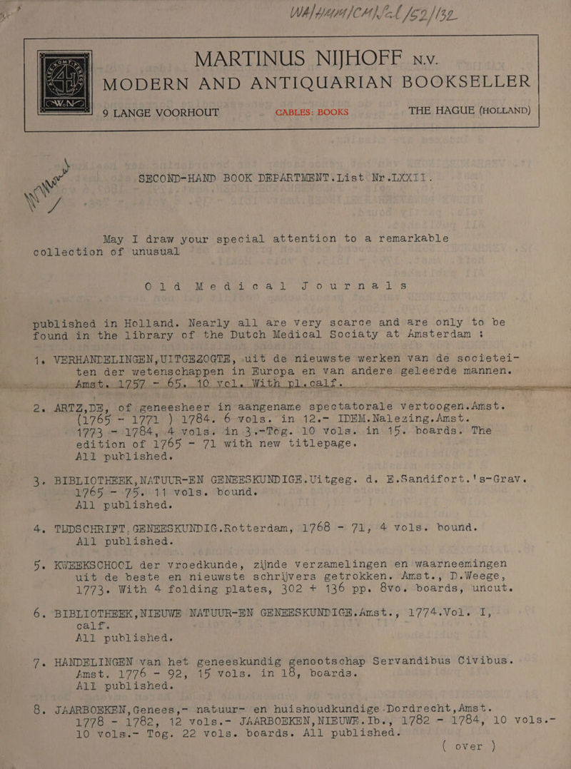 WAL Ye CH) SCA /60 132 MARTINUS NIJHOFF nv. MODERN AND ANTIQUARIAN BOOKSELLER | SECOND-HAND BOOK DEPARTMENT. List Nr. LXXxI1. Wy May I draw your special attention to a remarkable collection of unusual CNP eet Vel Cm CO: vst ogy okay dt waht wee Ak S published in Holland. Nearly all are very scarce and are only to be found in the library of the Dutch Medical Sociaty at Amsterdam : 1. VERHANDELINGEN, UITGEZOGTE, uit de nieuwste werken van de societei- ten der wetenschappen in Europa en van andere geleerde mannen. ee ar eh TEA SAERerA Me aU CORK oR AARC te) AEM 2 LPS, 2 Ne eS RO ANT a 2, ARTZ,DE, of geneesheer in aangename spectatorale vertoogen.Amst. (1765 - 1771 ) 1784. 6 vols. in 12.- IDEM.Nalezing.Amst. 1993 TBS oe ood sa lin, BT. LO, vVolss..in'459.. boards) >The edition of 1765 - 71 with new titlepage. All published. 3. BIBLIOTHEEK,NATUUR-EN GENEESKUNDIGE.Uitgeg. d. E.Sandifort.'s-Grav. 1765 - 75. 11 vols. bound. All published. 4, TUDSCHRIFT, GENEESKUNDIG.Rotterdam, 1768 - 71, 4 vols. bound. All published. 5. KWEBKSCHOCL der vroedkunde, zijnde verzamelingen en waarneemingen uit de beste en nieuwste schrijvers getrokken. Amst., D.Weege, 1773. With 4 folding plates, 302 + 136 pp. 8vo. boards, uncut. 6. BIBLIOTHEEK,NIEUWE NATUUR-EN GENEESKUNDIGE.Amst., 1774.Vol. I, calTs . All published. 7. HANDBLINGEN van het geneeskundig genootschap Servandibus Civibus. Amst? 1776.- 924 mio Vole. in 18, deards: All published. 8, JAARBOBKEN,Genees,- natuur- en huishoudkundige -Dordrecht,Amst. 1778 - 1782, 12 vols.- JAARBOEKEN, NIBUWE.Ib., 1782 - 1784, 10 vols.~- 10 vols.- Tog. 22 vols. boards. All published. ( over )