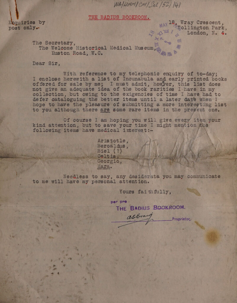 ci a fi ; Wa diputedd owe? Ot (OOo Se Wher] Crt) Lak /$Z; 1b)  aie &amp; a THE BADIUS BOOKROOM. Ebguiries by war 28. Wray Crescent, post only-+- 2 moliington Park, | jo eld London, N. 4. “a obs en Bee The Secretary, we &amp; a The Welcome Historical Medical tus eum; = ie Euston Road, W.C. “ie wm, © ee, a - : : < T Dear Sir, With reference to my telephonic emjuiry of to-day; I enclose herewith a list of Incunabula and early printed books offered for sale by me; I must admit, howyer, this list does not give an adequate idea of the book | rarities Ivhave in my collection, but owing to the exigencies of time I have had to defer cataloguing the better items until a later dave when I hope to have the pleasure of submitting a more interesting list to you although there are some rare items in the prevent one. wee Redes 15: j a of course I am hoping you will give eve ‘y item your may kind attention, but to save your time I might mention whe following items have medical interes t:- Oh Aristotle, beter Kellan a Beroal dus, oA} Biel Ct eer - Re Needless to say, any desiderate ‘you may ; communicate ne Dye fe an me will have my -heeiadga te attention. | Be hs ei He | | Yours faithfully, ; : Fy f : BO a ge AA Bapius BoOKROOM. . % % eli ive M2 : f ‘ ii , ba aa ; nar Me ae ae fi A... Proprietor h 4 i ae bn oie | iy a: v Ble 3 Me, gt 4 ¢ 3 a . e i tw 7 eas ty ; © ty, 4 ' i. ‘ ; | f ; ty : : ‘ ~~ _* ry &amp; ay ; es } my pw 5 ” &amp; 4 a i‘  ‘ * », | ? oo ae ae Heo oa . ey % 4 : , a? a 1%, 4 oll we . ”