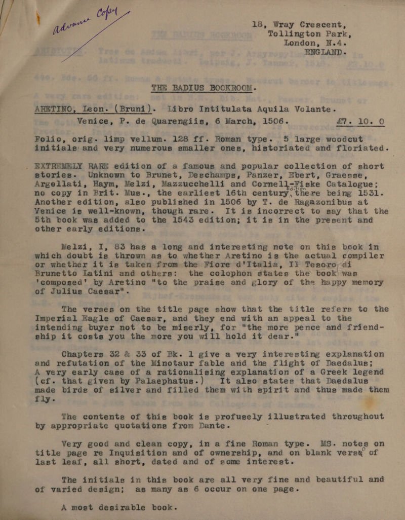 THE BADIUS BOCKROOM. ARETING, Ieon. (Bruni). libro Intitulata Aquila Volante. Venice, P. de Quarengiis, 6 March, 1506. £7. 10. © Folio, orig. limp vellum. 128 ff. Roman type. 5 large woodcut initials and very numerous smaller ones, historiated and floriated. stories. Unknown to Brunet, Deschamps, Panzer, Ebert, Graesse, Argellati, Haym, Melzi, Mazzuechelli and Cornell ‘i ske Catalogue; no copy in Brit. Mus., the earliest 16th century, there being 1531. Another edition, also published in 1506 by T. de Ragazonibus at Venice is well-known, though rare. It is incorrect to say that the 5th book was added to the 1543 edition; it is in the present and other early editions. Melzi, I, &amp;3 has a long and interesting note on this beok in which doubt is thrown as to whether Aretino is the actual compiler or whether it is taken from the Ficre d'Itelia, Ii Tesoro ei Brunetto Latini and others: the colcephon states the book was ‘composed’ by Aretino “to the praise and glory of the happy memory of Julius Caesar. The verses on the title page show that the titie refers to the Imperial Eagle of Caesar, and they end with an appeal to the intending buyer not to be miserly, for “the more pence and friend- ship it costs you the more you will hold it dear. Chapters 32 &amp; 33 of Bk. 1 give a very interesting explanation and refutation of the Minotaur fable and the flight of Daedalus; A very early case of a rationalising explanation of a Greek legend (ef. that given by Palaephatus.) It also states that Daedalus made birds of silver and filled them with spirit and thus made them fiy. = The contents of this book is profusely illustrated throughout by appropriate quotations from Dante. Very good and clean copy, in a fine Roman type. MUMS. notes on title page re Inquisition and of ownership, and on blank verse of last leaf, all short, dated and of some interest. The initials in this book are all very fine and beautiful and of varied design; as many as 6 occur on one page. A most desirable book.