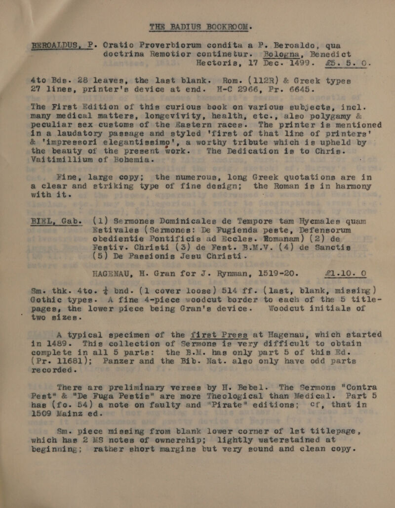 b hel BEROA Epus, P-. Cratio Proverbiorum condita a P. Beroaldo, qua doctrina Remotior continetur. Bolegna, Benedict 4to Bds. 28 leaves, the last blank. Rom. (112R) &amp; Greek types 27 lines, printer's device at end. H-€ 2966, Pr. 6645. The First Edition of this curious book on varicus subjects, inel. many medical matters, longevivity, health, etc., also polygamy &amp; peculiar sex customs of the Hastern races. The printer is mentioned in a laudatory passage and styled ‘first of that line of printers' &amp; ‘impressori elegantissimo', a worthy tribute which is upheld by the beauty of the present work. The Dedication is to Chris. Vaitimillium ef Bohemia. Fine, large copy; the numerous, long Greek quotations are in a clear and striking type of fine design; the Roman is in harmony BIEL, Gab. (1) Sermones Dominicales de Tempore tam Hyemales quam Estivales (Sermones: De Pugienda peste, Defensorum obedientie Pontificis ad Beccles. Romanam) (2) de Festiv. Christi (3) de Fest. B.M.V. (4) de Sanctis (5) De Passionis Jesu Christi. HAGE NAU, BH. Gran for J Rynman, 1519-20. #i «id. © Sm. thk. 4to. # bnd. (1 cover loose) 514 ff. (last, blank, missing ) Gothic types. A fine 4-piece woodcut border to each of the 5 title- pages, the lower piece being Gran's device. Yoodeut initials of two sizes. A typical specimen of the first Press at Hagenau, which started in 1489. This collection of Sermons is very difficult to obtain complete in all 5 parts: the B.M. has only part 5 of this Ed. (Pr. 11681); Panzer and the Bib. Nat. also only have odd parts recorded. There are preliminary verses by H. Bebel. The Sermons Contra Pest* &amp; “De Fuga Pestis” are more Theological than Medical. Part 5 has (fo. 54) a note on faulty and “Pirate” editions; Cf, that in 1569 Mainz ed. Sm. piece miesing from blank lower corner of Ist titlepage, which has 2 &amp;S notes of ownership; lightly waterstained at beginning; rather short margins but very sound and clean copy.