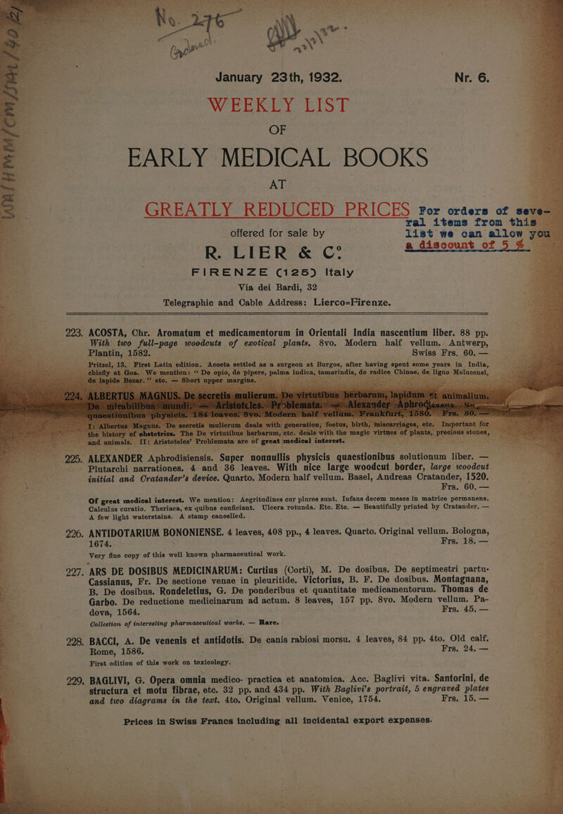 ‘ &lt; eee, Ob ea at ons? PS fee Ae ee eRe Ra Ps oe eA Sec et ty? 4 Rats sto 1 as ¢ &gt; : we a January 23th, 1932. W EERE blo OF EARLY MEDICAL BOOKS AT 2 GREATLY REDUCED PRICES ror orders of seve- ral items from this offered for sale by list we can allow you R. LIER &amp; C? a discount of 5% FIRENZE (125) Italy Via dei Bardi, 32 Telegraphic and Cable Address: Lierco=Firenze. 223. ACOSTA; Chr. Aromatum et medicamentorum in Orientali India nascentium liber. 88 pp. vellum. Antwerp, Swiss Frs. 60. — Ey Pee eg: nd a 2%. ANTIDOTARIUM BONONIENSE. 4 leaves, 408 pp., 4 leaves. Quarto. Original vellum. Bologna, 1674. , Frs. 18. — Very fine copy of this well known pharmaceutical work. 997. ARS DE DOSIBUS MEDICINARUM: Curtius (Corti), M. De dosibus. De septimestri partu- Cassianus, Fr. De sectione venae in pleuritide. Victorius, B. F. De dosibus. Montagnana, B. De dosibus. Rondeletius, G. De ponderibus et quantitate medicamentorum. Thomas de Garbo. De reductione medicinarum ad actum. 8 leaves, 157 pp. 8vo. Modern vellum. Pa- dova, 1564. Frs. 45. — Collection of interesting pharmaceutical works. — Rare. 998, BACCI, A. De venenis et antidotis. De canis rabiosi morsu. 4 leaves, 84 pp. 4to. Old calf. Rome, 1586. Frs. 24. — First edition of this work on toxicology. 229. BAGLIVI, G. Opera omnia medico- practica et anatomica. Acc. Baglivi vita. Santorini, de structura et motu fibrae, etc. 32 pp. and 434 pp. With Baglivi’s portrait, 5 engraved plates and two diagrams in the text. 4to. Original vellum. Venice, 1754. Frs, 15. — Prices in Swiss Francs including all incidental export expenses. i” “ee i - 4 : - :. | Hl Pe i - “—q f al - _ ER yn ag eee” Come ee AS SPEARS Cty eR, a os COE Reh eT ne tees Ten ete En *