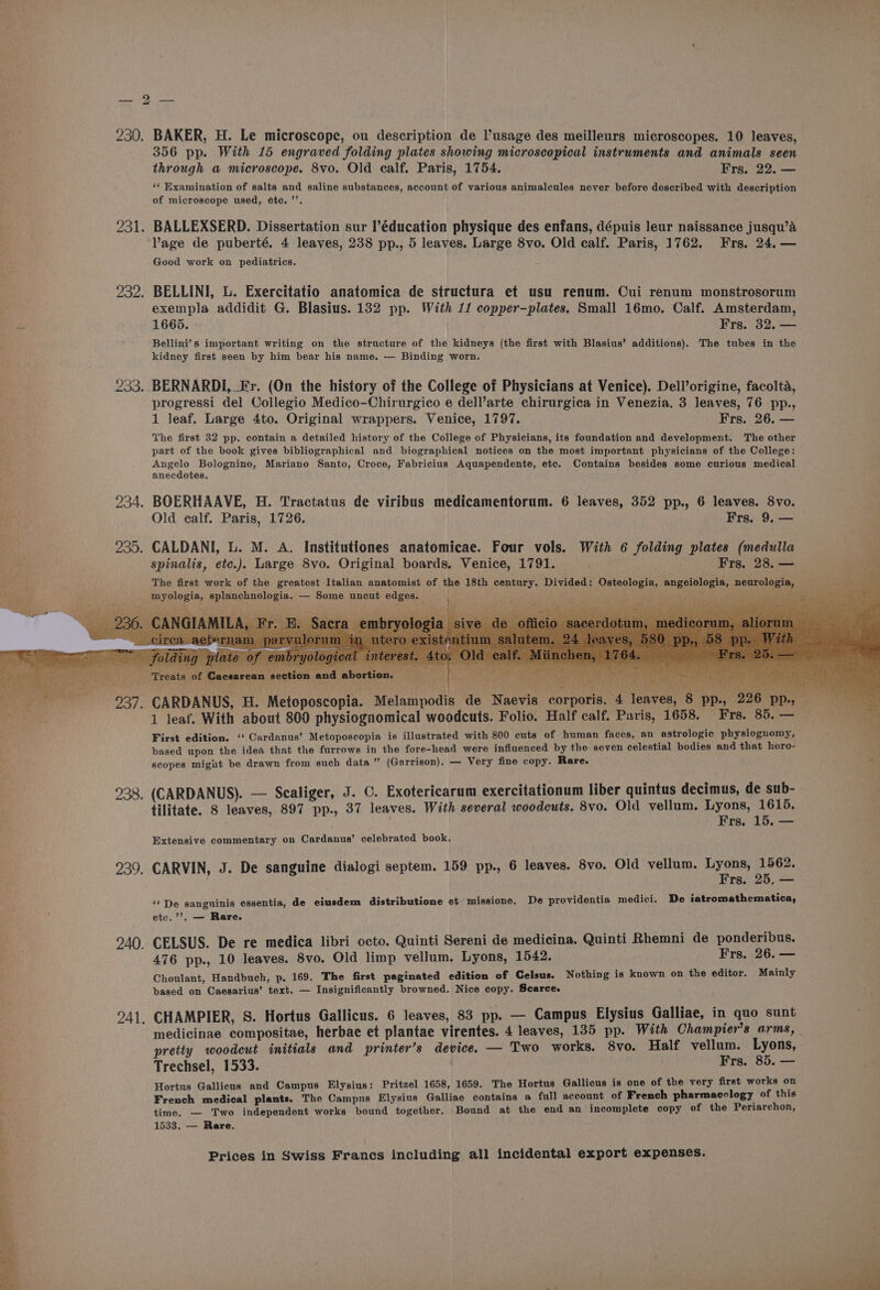/ bo | 230. BAKER, H. Le microscope, ou description de l’usage des meilleurs microscopes. 10 leaves, 356 pp. With 15 engraved folding plates showing microscopical instruments and animals seen through a microscope. 8vo. Old calf. Paris, 1754. Frs. 22. — ‘¢ Examination of salts and saline substances, account of various animalcules never before described with description of microscope used, étec. ’’. 231. BALLEXSERD. Dissertation sur I’éducation physique des enfans, dépuis leur naissance jusqu’a age de puberté. 4 leaves, 238 pp., 5 leaves. Large 8vo. Old calf. Paris, 1762. Frs. 24. — Good work on pediatrics. 232. BELLINI, L. Exercitatio anatomica de structura et usu renum. Cui renum monstrosorum exempla addidit G. Blasius. 132 pp. With 11 copper-plates. Small 16mo. Calf. Amsterdam, 1665. Frs. 32. — Bellini’s important writing on the structure of the kidneys (the first with Blasius’ additions). The tubes in the kidney first seen by him bear his name. — Binding worn. 233. BERNARDI, Fr. (On the history of the College of Physicians at Venice). Dell’origine, facolta, progressi del Collegio Medico-Chirurgico e dell’arte chirurgica in Venezia. 3 leaves, 76 pp., 1 leaf. Large 4to. Original wrappers. Venice, 1797. Frs. 26, — The first 32 pp. contain a detailed history of the College of Physicians, its foundation and development. The other part of the book gives bibliographical and biographical notices on the most important physicians of the College: Angelo Bolognino, Mariano Santo, Croce, Fabricius Aquapendente, etc. Contains besides some curious medical anecdotes. 234. BOERHAAVE, H. Tractatus de viribus medicamentorum. 6 leaves, 352 pp., 6 leaves. 8vo. Old calf. Paris, 1726. Frs. 9. — 235. CALDANI, L. M. A. Institutiones anatomicae. Four vols. With 6 folding plates (medulla spinalis, ete.). Large 8vo. Original boards. Venice, 1791. Frs. 28. — vig ee An ee eave ad! ' — A ys 4 hate fears raphy myologia, splanchnologia. — Some uncut edges. ; s ; eats of Cacsarean section and abo ee ek ii ita tee os . CARDANUS, H. Metoposcopia. Melampodis de Naevis cor ‘4 leaves, 8 pp., 226 pp., 1 leaf. With about 800 physiognomical woodcuts. Folio. Half calf. Paris, 1658. Frs. 85. — First edition. ‘‘ Cardanus’ Metoposcopia is illustrated with 800 cuts of human faces, an astrologic physiognomy, based upon the idea that the furrows in the fore-head were influenced by the seven celestial bodies and that horo- scopes might be drawn from such data ” (Garrison). — Very fine copy. Rare. 938. (CARDANUS). — Scaliger, J. C. Exotericarum exercitationum liber quintus decimus, de sub- tilitate. 8 leaves, 897 pp., 37 leaves. With several woodcuts. 8vo. Old vellum. Lyons, 1615. Frs. 15. ee Extensive commentary on Cardanus’ celebrated book. 939. CARVIN, J. De sanguine dialogi septem. 159 pp., 6 leaves. 8vo. Old vellum. Lyne ee rs. 25. — ‘De sanguinis essentia, de eiusdem distributione et missione. De providentia medici. De iatromathematica, etc.’’. — Rare. 240. CELSUS. De re medica libri octo. Quinti Sereni de medicina. Quinti Rhemni de ponderibus. 476 pp., 10 leaves. 8vo. Old limp vellum. Lyons, 1542. Frs. 26. — Choulant, Handbuch, p. 169. The first paginated edition of Celsus. Nothing is known on the editor. Mainly based on Caesarius’ text. — Insignificantly browned. Nice copy. Scarce. 241. CHAMPIER, S. Hortus Gallicus. 6 leaves, 83 pp. — Campus Elysius Galliae, in quo sunt pretty woodcut initials and printer’s device. — Two works. 8vo. Half vellum. Lyons, Trechsel, 1533. Frs. 85. — Hortus Gallicus and Campus Elysius: Pritzel 1658, 1659. The Hortus Gallicus is one of the very first works on French medical plants. The Campus Elysius Galliae contains a full account of French pharmacology of this time. — Two independent works bound together. Bound at the end an incomplete copy of the Periarchon, 1533. — Rare.