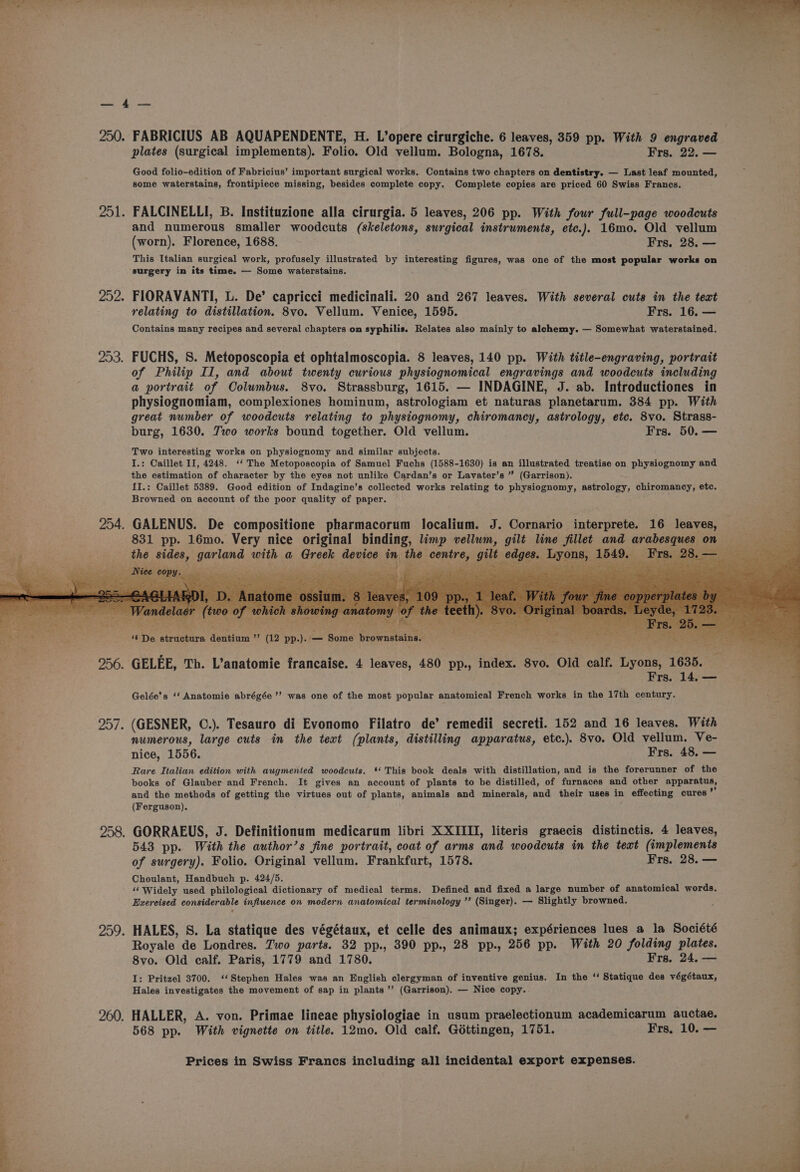 ey Ries 250. FABRICIUS AB AQUAPENDENTE, H. L’opere cirurgiche. 6 leaves, 359 pp. With 9 engraved plates (surgical implements). Folio. Old vellum. Bologna, 1678. Frs. 22. — Good folio-edition of Fabricius’ important surgical works. Contains two chapters on dentistry. — Last leaf mounted, some waterstains, frontipiece missing, besides complete copy. Complete copies are priced 60 Swiss Francs. 201 FALCINELLI, B. Instituzione alla cirurgia. 5 leaves, 206 pp. With four full-page woodcuts and numerous smaller woodcuts (skeletons, surgical instruments, etc.). 16mo. Old vellum (worn). Florence, 1688. Frs. 28. — This Italian surgical work, profusely illustrated by interesting figures, was one of the most popular works on surgery in its time. — Some waterstains. 252. FIORAVANTI, L. De’ capricci medicinali. 20 and 267 leaves. With several cuts in the text relating to distillation. 8vo. Vellum. Venice, 1595. Frs. 16. — Contains many recipes and several chapters on syphilis. Relates also mainly to alchemy. — Somewhat waterstained. 253. FUCHS, S. Metoposcopia et ophtalmoscopia. 8 leaves, 140 pp. With title-engraving, portrait of Philip Il, and about twenty curious physiognomical engravings and woodcuts including a portrait of Columbus. 8vo. Strassburg, 1615. — INDAGINE, J. ab. Introductiones in physiognomiam, complexiones hominum, astrologiam et naturas planetarum. 384 pp. With great number of woodcuts relating to physiognomy, chiromancy, astrology, etc. 8vo. Strass- burg, 1630. Two works bound together. Old vellum. Frs. 50. — Two interesting works on physiognomy and similar subjects. I.: Caillet II, 4248. ‘‘ The Metoposcopia of Samuel Fuchs (1588-1630) is an illustrated treatise on physiognomy and the estimation of character by the eyes not unlike Cardan’s or Lavater’s ” (Garrison). I,: Caillet 5389. Good edition of Indagine’s collected works relating to physiognomy, astrology, chiromancy, etc. . Browned on account of the poor quality of paper. 4 254. GALENUS. De compositione pharmacorum localium. J. Cornario interprete. 16 leaves, 831 pp. 16mo. Very nice original binding, limp vellum, gilt line fillet and arabesques on cphe ides, Late sith a Greeks, seuioe in the ese aie ecaee. eho ee - Fra 28 es i os p ay fie kl ¢ Nik fai CPP pene ‘ oon ¢ ; A “De Betieteye dentium ” (12 pp.). - _ Boihe brownstains. 4 ene: WC Fg hae Ce Oo ee Mie iy bie 256. GELEE, Th. L’anatomie francaise. 4 leaves, 480 pp., index. 8vo. Old calf. Lyons, 1638 ee esc rs. — Gelée's ‘‘ Anatomie abrégée’’ was one of the most popular anatomical French works in the 17th century. ‘a 257. (GESNER, C.). Tesauro di Evonomo Filatro de’ remedii secreti. 152 and 16 leaves. With numerous, large cuts in the text (plants, distilling apparatus, etc.). 8vo. Old vellum. Ve- nice, 1556. Frs. 48. — Rare Italian edition with augmented woodcuts. * This book deals with distillation, and is the forerunner of the ; books of Glauber and French. It gives an account of plants to be distilled, of furnaces and other Bppateaers 4 and the methods of getting the virtues out of plants, animals and minerals, and their uses in effecting cures ’ (Ferguson). 258. GORRAEUS, J. Definitionum medicarum libri XXIII, literis graecis distinctis. 4 leaves, 543 pp. With the author’s fine portrait, coat of arms and woodcuts in the text (implements of surgery). Folio. Original vellum. Frankfurt, 1578. Frs. 28. — zi Choulant, Handbuch p. 424/5. ‘Widely used philological dictionary of medical terms. Defined and fixed a large number of anatomical words. Exercised considerable influence on modern anatomical terminology ”’ (Singer). — Slightly browned. c 4 Royale de Londres. Two parts. 32 pp., 390 pp., 28 pp., 256 pp. With 20 folding plates. 8vo. Old calf. Paris, 1779 and 1780. Frs. 24. — I: Pritzel 3700. ‘(Stephen Hales was an English clergyman of inventive genius. In the ‘‘ Statique des végétaux, Hales investigates the movement of sap in plants ’’ (Garrison). — Nice copy.. 259. HALES, S. La statique des végétaux, et celle des animaux; expériences lues a la Société | F 260. HALLER, A. von. Primae lineae physiologiae in usum praelectionum academicarum auctae. 568 pp. With vignette on title. 12mo. Old calf. Gottingen, 1751. Frs. 10. —