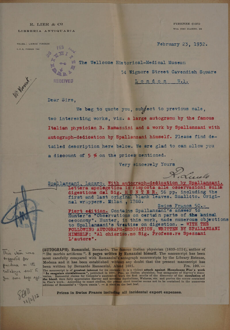 TELEG.: LIERCO FIRENZE CEB February 25 4 1932. We ie rd ~~ hi The Wellcome Historical-—Medical Museun =] »y 4S be 54 Wigmore Street Cavendish Square JEIVED meondon ts. Dear Sirs, tailed description here below. We a discount of 5 % on the prices) mentioned. Very Sincerely Yours ca in risposta digestione dal Sig. HU ; first and last original blank a nal wrappers. Milan , 1788. HIMSELF: “Al chiar L'autore. Sats (AUTOGRAPH). Ramazzini, Bernardo. ous Italian physician (1633-1714), author of azzini himself. The manuscript has been most carefully compared with Ramaz Modena and it has been established | been written by Bernardo Ramazzini ‘(In sanguinis circulationem”, published in | in Piso’s work. According to exact studies, editions of Ramazzini’s ‘ Opera omnia’. — . last leaf,