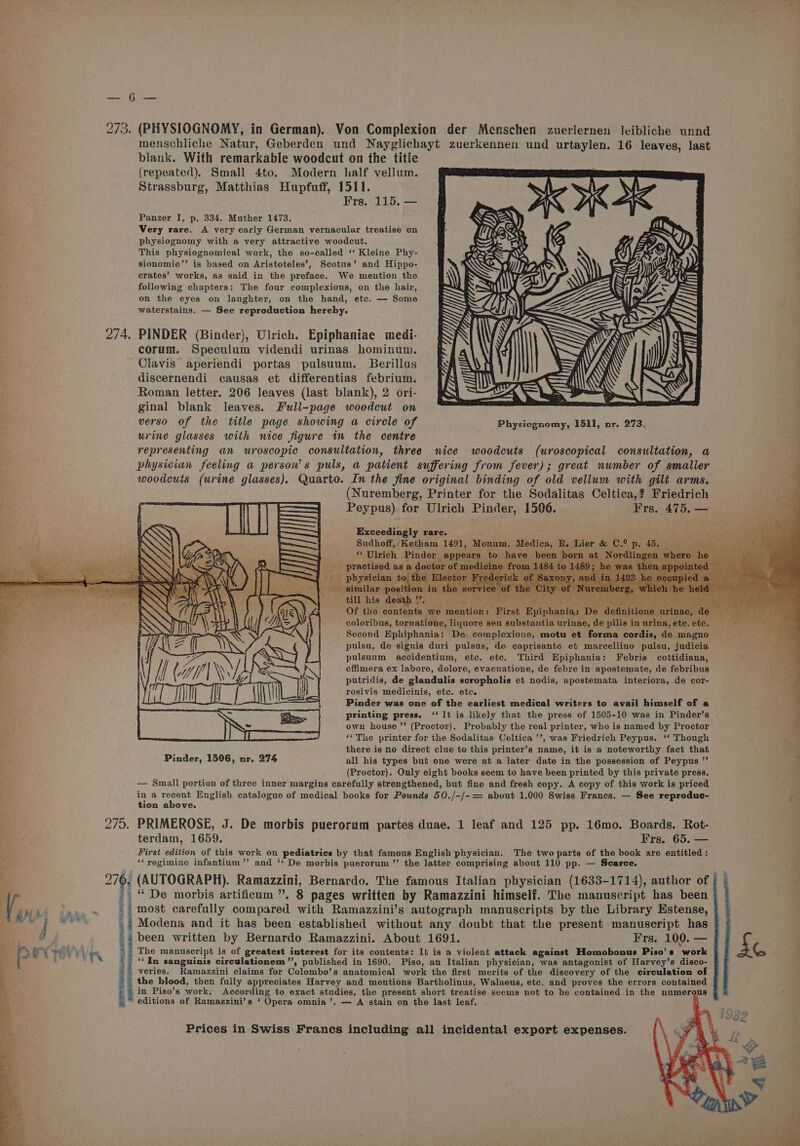 “2 se ey eee 273. (PHYSIOGNOMY, in German). Von Complexion der Menschen zuerlernen leibliche unnd menschliche Natur, Geberden und Nayglichayt zuerkennen und urtaylen. 16 leaves, last blank. With remarkable woodcut on the title (repeated). Small 4to. Modern half vellum. Strassburg, Matthias Hupfuff, 1511. Frs. 115, — Panzer I, p. 334. Muther 1473. Very rare. A very early German vernacular treatise on physiognomy with a very attractive woodcut. This physiognomical work, the so-called ‘‘ Kleine Phy- sionomie’’ is based on Aristoteles’, Scotus’ and Hippo- crates’ works, as said in the preface. We mention the following chapters: The four complexions, on the hair, on the eyes on laughter, on the hand, etc. — Some waterstains. — See reproduction hereby. PINDER (Binder), Ulrich. Epiphaniae medi- corum. Speculum videndi urinas hominum. Clavis aperiendi portas pulsuum. Berillus discernendi causas et differentias febrium. Roman letter. 206 leaves (last blank), 2 ori- ginal blank leaves. Full-page woodcut on verso of the title page showing a circle of Physiognomy, 1511, nr. 273. urine glasses with nice figure in the centre 4 representing an wuroscopic consultation, three nice woodcuts (uroscopical consultation, a a physician feeling a person's puls, a patient suffering from fever); great number of smaller woodcuis (urine glasses). Quarto. In the fine original binding of old vellum with gilt arms. (Nuremberg, Printer for the Sodalitas Celtica,? Friedrich Peypus) for Ulrich Pinder, 1506. Frs. 475. — Exceedingly rare. : Sudhoff, Ketham 1491, M “ Ulrich Pinder appe _. practised as a doctor of n i A R. Lier &amp; C.° p ia a n bo nat Ne i till his death ’ rea iiss ash. ST is fe is Of the contents we mention: First Epiphania: De definitione coloribus, tornatione, liquore seu substantia urinae, de pilis in urina, etc. et Second Ephiphania: De complexions, motu et forma cordis, de magno pulsu, de signis duri pulsus, de caprisante et marcellino pulsu, judicia pulsuum accidentium, etc. etc. Third Epiphania: Febris cottidiana, effimera ex labore, dolore, evacuatione, de febre in apostemate, de febribus putridis, de glandulis scropholis et nodis, apostemata interiora, de cor- rosivis medicinis, etc. etc. Pinder was one of the earliest medical writers to avail himself of a printing press. ‘‘ It is likely that the press of 1505-10 was in Pinder’s own house ’’ (Proctor). Probably the real printer, who is named by Proctor ‘The printer for the Sodalitas Celtica ’’, was Friedrich Peypus. ‘‘ Though peat there is no direct clue to this printer’s name, it is a noteworthy fact that ta Pinder, 1506, nr. 274 all his types but one were at a later date in the possession of Peypus ”’ % (Proctor). Only eight books seem to have been printed by this private press. — Small portion of three inner margins caréfully strengthened, but fine and fresh copy. A copy of this work is priced Bot in a recent English catalogue of medical books for Pounds 50./-/- = about 1.000 Swiss Francs. — See reproduc- tr tion above. : 275. PRIMEROSE, J. De morbis puerorum partes duae. 1 leaf and 125 pp. 16mo. Boards. Rot- bake. terdam, 1659. Frs. 65. — First edition of this work on pediatrics by that famous English physician. The two parts of the book are entitled: ‘‘yegimine infantium’’ and ‘‘ De morbis puerorum ’’ the latter comprising about 110 pp. — Scarce. (AUTOGRAPH). Ramazzini, Bernardo. The famous Italian physician (1633-1714), author of } © ~ ‘“De morbis artificum ”. 8 pages written by Ramazzini himself. The manuscript has been ai most carefully compared with Ramazzini’s autograph manuscripts by the Library Estense, ,4 Modena and it has been established without any doubt that the present manuseript has ' 4 been written by Bernardo Ramazzini. About 1691. Frs. 100. — J G . The manuscript is of greatest interest for its contents: It is a violent attack against Homobonus Piso’s work ‘In sanguinis circulationem”, published in 1690. Piso, an Italian physician, was antagonist of Harvey’s disco- veries. Ramazzini claims for Colombo’s anatomical work the first merits of the discovery of the circulation of . the blood, then fully appreciates Harvey and mentions Bartholinus, Walaeus, etc. and proves the errors contained in Piso’s work. According to exact studies, the present short treatise seems not to be contained in the numerous editions of Ramazzini’s ‘ Opera omnia’. — A stain on the last leaf. . \\ 7 ff \ l Bae Ney W | A hes aN iia ca ee i) ~] BO: Be a sO Salt Sats boat PORE area SBR ase ans ong Beene