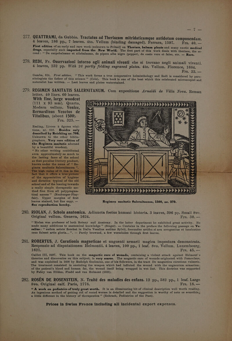 re é 277. QUATTRAMI, da Gubbio. Tractatus ad Theriacam mitridaticamque antidotum componendam. 4 leaves, 186 pp., 7 leaves. 4to. Vellum (binding damaged). Ferrara, 1597. Frs. 40. — First edition of an early and rare work (unknown to Pritzel) on Theriacs, balsam plants and many exotic medical drugs, especially such imported from the New World. The first part of this work deals with theriacs, the se- cond: ‘‘ De carpobalsamo et xilobalsamo, de pipere albo nigro (pepper), de costo vero et falso, etc. — Rare. 278. REDI, Fr. Osservazioni intorno agli animali viventi che si trovano negli animali viventi, 4 leaves, 232 pp. With 26 partly folding engraved plates. 4to. Vellum. Florence, 1684. Frs. 22. — Gamba, 824, First edition. ‘‘This work forms a true comparative helminthology and Redi is considered by para- sitologists the father of this science ’’ (Cole), This book is one of the best which this celebrated microscopist and naturalist has written. — Last leaves and plates waterstained. 279. REGIMEN SANITATIS SALERNITANUM. Cum expositione Arnaldi de Villa Nova. Roman letter. 40 lines. 60 leaves. With fine, large woodcut (111 x 93 mm). Quarto. Modern vellum. Venice, Bernardinus Venetus de Vitalibus, (about 1500). Frs. 325. — Essling, Livres &amp; figures véni- tiens, nr. 610. Besides only described by Reichling nr. 708. Unknown to the other biblio- graphers. Very rare edition of the Regimen sanitatis adorned by a beautiful woodcut. ‘No other writing contributed even approximately as much to wo under th e is fi pan a uatah hice ei. ay 44 444444444444444d dE 1444444 a really simple therapeutic me- thod free from all polypragma- AX tical excess’? (Neuburger-Play- os ensmas ose RDN aeaae natn fair). Upper margins of first leaves stained, but fine copy. — Regimen sanitatis Salernitanum, 1500, nr. 279. See reproduction hereby. 280. RIOLAN, J. Schola anatomica. Adiuncta foetus humani historia. 3 leaves, 396 pp. Small 8vo. Original vellum. Geneva, 1624. Frs. 30. — ‘*Riolan was professor of both Botany and Anatomy. In the latter department he exhibited great activity. He made many additions to anatomical knowledge’ (Singer). — Contains in the preface the following passage on We- salius: ‘‘ eadem acetate florebat in Italia Vesalius auditor Sylvii, foecundus artifex si non arrogantius et insolentius usus fuisset artis gloria...’’. — Partly browned, a few wormholes through first leaves. 281. ROBERTUS, J. Curationis magneticae et unguenti armarii magica impostura demonstrata. Responsio ad disputationem Helmontii. 4 leaves, 100 pp., 1 leaf. 8vo. Vellum. Luxembourg, 1621. Frs, 45. — Caillet III, 9497. This book on the magnetic cure of wounds, containing a violent attack against Helmont’s theories and discoveries on this subject, is very scarce. The magnetic cure of wounds originated with Paracelsus, ; and was exploited in 1608 by Rudolph Goclenius, one of his followers, in the tract De magnetica curatione vulneris. iy The treatment consisted in anointing the weapon which had inflicted the wound with the unguentum armarium, j of the patient’s blood and human fat, the wound itself being wrapped in wet lint. This doctrine was supported : by Fabry van Hilden, Fludd and van Helmont (1621). ae 282. ROSEN DE ROSENSTEIN, N. Traité des maladies des enfans. 12 pp., 582 pp., 1 leaf. Large 8vo. Original calf. Paris, 1778. Frs. 18. — : ‘6 A work on pediatrics of truly great worth. It is an illuminating bit of clinical description well worth reading. An ingenious method of getting rid of round worms is detailed and the suggestion is worthy of note as something @ little different in the history of therapeutics ” (Ruhraeh, Pediatrics of the Past). ee ee ey Prices in Swiss Francs including all incidental export expenses. rat , +