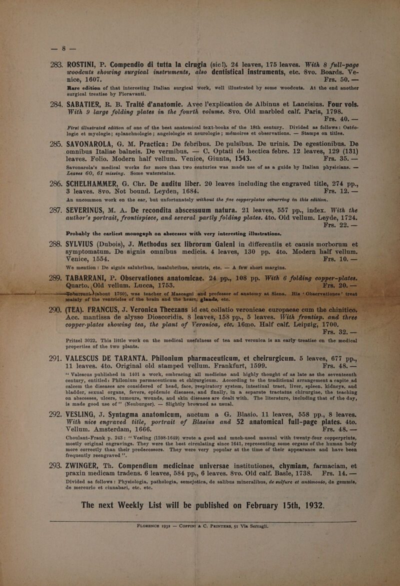 nae &lt; = fal aes 283. ROSTINI, P. Compendio di tutta la cirugia (sic!). 24 leaves, 175 leaves. With 8 full-page woodcuts showing surgical instruments, also dentistical instruments, etc. Svo. Boards. Ve- nice, 1607. Frs. 50. — Rare edition of that interesting Italian Burgess work, well illustrated by some woodcuts. At the end another surgical treatise by Fioravanti. 284. SABATIER, R. B. Traité d’anatomie. Avec l’explication de Albinus et Lancisius. Four vols. si With 9 large folding plates in the fourth volume. 8vo, Old marbled calf. Paris, 1798. aaeeks =a Frs. 40, — =i First illustrated edition of one of the best anatomical text-books of the 18th century. Divided as follows: Ostéo- logie et myologie; splanchnologie; angeiologie et neurologie; mémoires et observations. — Stamps on titles. 285. SAVONAROLA, G. M. Practica: De febribus. De pulsibus. De urinis. De egestionibus. De omnibus Italiae balneis. De vermibus. — C. Optati de hectica febre. 12 leaves, 129 (131) leaves. Folio. Modern half vellum. Venice, Giunta, 1543. Frs. 35. — Savonarola’s medical works for more than two centuries was made use of as a guide by Italian physicians. — Leaves 60, 61 missing. Some waterstains. SCHELHAMMER, G. Chr. De auditu liber. 20 leaves including the engraved title, 274 pp., ae 3 leaves. 8vo. Not bound. Leyden, 1684. | Frs. 12. — pr An uncommon work on the ear, but unfortunately without the five copperplates ocburring in this edition. 287. SEVERINUS, M. A. De recondita abscessuum natura. 21 leaves, 557 pp., index. With the author’s portrait, frontispiece, and several partly folding plates. 4to. Old vellum. Leyde, 1724. Frs. 22. — 286 Probably the earliest monogaph on abscesses with very interesting illustrations. 288. SYLVIUS (Dubois), J. Methodus sex librorum Galeni in differentiis et causis morborum et symptomatum. De signis omnibus medicis. 4 leaves, 130 pp. 4to. Modern half vellum. Venice, 1554. Frs, 10. — ene: We mention: De signis salubribus, insalubribus, neutrie, eto. — -A few es margins. , TABARRANI, P. Observationes anatomic; (T 5, Je ns a atio ‘Ace. mantissa de alysso Dioscoridis. 8 leave , 158 PP Pritzel 3022. This little work on the medical usefulness of tea and veronica is an catty treatise on the medient properties of the two plants. 291. VALESCUS DE TARANTA. Philonium pharmaceuticum, et cheirurgicum. 5 leaves, 677 pp., — 11 leaves. 4to. Original old stamped vellum. Frankfurt, 1599. Frs. 48. — ‘‘ Valescus published in 1401 a work, embracing all medicine and highly thought of as late as the seventeenth— century, entitled: Philonium parmaceuticum et chirurgicum. According to the traditional arrangement a capite ad calcem the diseases are considered of head, face, respiratory system, intestinal tract, liver, spleen, kidneys, and bladder, sexual organs, fevers, epidemic diseases,\and finally, in a separate tractatus chirurgiae, the teaching on abscesses, ulcers, tumours, wounds, and skin diseases are dealt with. The literature, including that of the day, is made good use of’’ (Neuburger). — Slightly browned as usual. 292. VESLING, J. Syntagma anatomicum, auctum a G. Blasio. 11 leaves, 558 pp., 8 leaves. With nice engraved title, portrait of Blasius and 52 anatomical full-page plates. 4to. Vellum. Amsterdam, 1666. Frs, 48. — Choulant-Frank p. 243: ‘‘ Vesling (1598-1649) wrote a good and much-used manual with twenty-four copperprints, mostly original engravings. They were the best circulating since 1641, representing some organs of the human body more correctly than their predecessors. They were very popular at the time of their appearance and haye been frequently reengrayved ’’. 293. ZWINGER, Th. Compendium medicinae universae institutiones, chymiam, farmaciam, et praxin medicam tradens. 6 leaves, 584 pp., 6 leaves. 8vo. Old calf. Basle, 1738. Frs. 14. — : Divided as follows: Physiologia, pathologia, semejotica, de salibus mineralibus, de sulfure et antimonio, de gemmis, oe de mercurio et cinnabari, etc. etc. Bae, The next Weekly List will be published on February 15th, 1932. ie 4 FLORENCE 1932 — Coprini &amp; C. PRINTERS, 51 Via Serragli.