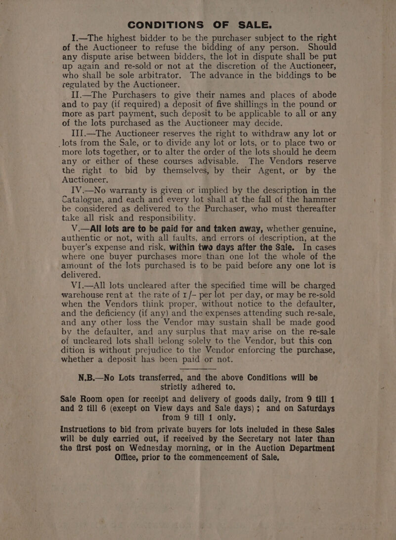 CONDITIONS OF SALE. I.—The highest bidder to be the purchaser subject to the right of the Auctioneer to refuse the bidding of any person. Should any dispute arise between bidders, the lot in dispute shall be put up again and re-sold or not at the discretion of the Auctioneer, who shall be sole arbitrator. The advance in the biddings to be regulated by the Auctioneer. II.—The Purchasers to give their names and places of abode and to pay (if required) a deposit of five shillings in the pound or more as part payment, such deposit tu be applicable to all or any of the lots purchased as the Auctioneer may decide. III.—The Auctioneer reserves the right to withdraw any lot or lots from the Sale, or to divide any lot or lots, or to place two or more lots together, or to alter the order of the lots should he deem any or either of these courses advisable. The Vendors reserve the right to bid by themselves, by their Agent, or by the Auctioneer. IV.—No warranty is given or implied by the description in the Catalogue, and each and every lot shall at the fall of the hammer be considered as delivered to the Purchaser, who must thereafter take all risk and responsibility. V.—AIll lots are to be paid for and taken away, whether genuine, authentic or not, with all faults, and errors of description, at the buyer’s expense and risk, within two days after the Sale. In cases where one buyer purchases more than one lot the whole of the amount of the lots purchased is to be paid before any one lot is delivered. VI.—AII lots uncleared after the specified time will be charged warehouse rent at the rate of r/— per lot per day, or may be re-sold when the Vendors think proper, without notice to the defaulter, and the deficiency (if any) and the expenses attending such re-sale, and any other loss the Vendor may sustain shall be made good by the defaulter, and any surplus that may arise on the re-sale of uncleared lots shall belong solely to the Vendor, but this con dition is without prejudice to the Vendor goes the purchase, whether a deposit has been paid or not. N.B.—No Lots transferred, and the above Conditions will be strictly adhered to. Sale Room open for receipt and delivery of goods daily, from 9 till 1 and 2 till 6 (except on View days and Sale days); and on Saturdays from 9 till 1 only. Instructions to bid from private buyers for lots included in these Sales will be duly carried out, if received by the Secretary not later than the first post on Wednesday morning, or in the Auction Department Office, prior to the commencement of Sale,