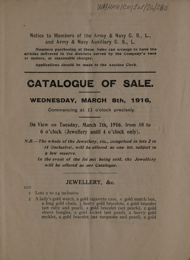 ; US aa }f) F a ‘ if fry r Ms WA Hf, GLC ’/ nf Ad {76 /2 5 U Notice to Members of the Army &amp; Navy G. 8., L., and Army &amp; Navy Auxiliary C. §&amp;., L. Members purchasing at these Sales can arrange to have the articles delivered in the districts served by the Company’s vans or motors, at reasonable charges. . Applications should be made to the Auction Clerk. CATALOGUE OF SALE. WEDNESDAY, MARCH 8th, 1916, Commencing at 11 o’clock precisely. On View on Tuesday, March 7th, 1916. from 10 to 6 o’clock (Jewellery until 4 o’clock only). N.B.—The whole of the Jewellery, etc., comprised in lots 2 to 14 (inclusive), will be offered as one lot, subject to a low reserve. In the event of the Iot not being sold, the Jewellery will be offered as per Catalogue. £ JEWELLERY, &amp;c. LOT 1 Lots 2 to 14 inclusive 2 A lady’s gold watch, a gold cigarette case, a gold match box, a long gold chain, 3 heavy gold bracelets, a gold bracelet (set ruby and pearl), a gold bracelet (set pearls), 2 gold sleeve bangles, a gold locket (set pearl), a heavy gold