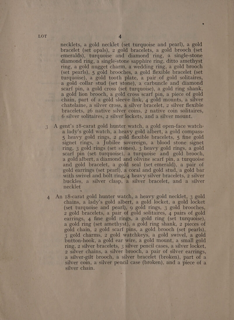 2 2) necklets, a gold necklet (set turquoise and pearl), a gold bracelet (set opals), 2 gold bracelets, a gold brooch (set emeralds), turquoise and diamond ring, a single-stone diamond ring, a single-stone sapphire ring, ditto amethyst (set pearls), 5 gold brooches, a gold flexible bracelet (set turquoise), a gold tooth plate, a pair of gold solitaires, a gold collar stud (set stone), a carbuncle and diamond scarf pin, a gold cross (set turquoise), a gold ring shank, a gold lion brooch, a gold cross scarf pin, a piece of gold chain, part of a gold sleeve link, 4 gold mounts, a silver chatelaine, a silver cross, a silver bracelet, 2 silver flexible bracelets, 26 native silver coins, 2 native coin solitaires, 6 silver solitaires, 2 silver lockets, and a silver mount. a lady’s gold watch, a heavy gold albert, a gold compass: 5 heavy gold rings, 2 gold flexible bracelets, 5 fine gold signet rings, a Jubilee sovereign, a blood stone signet ring, 3 gold rings (set stones), 3 heavy gold rings, a gold scarf pin (set turquoise), a turquoise and gold brooch, a gold albert, a diamond and olivine scarf pin, a turquoise and gold bracelet, a gold seal (set emerald), a pair of gold earrings (set pearl), a coral and gold stud, a gold bar with swivel and bolt ring, 4 heavy silver bracelets, 2 silver buckles, a silver clasp, a silver bracelet, and a silver necklet chains, a lady’s gold albert, a gold locket, a gold locket (set turquoise and pearl), 9 gold rings, 3 gold brooches, 2 gold bracelets, a pair of gold solitaires, 4 pairs of gold earrings, 4 fine gold rings, a gold ring (set turquoise), a gold ring (set amethyst), a gold ring shank, 2 pieces of gold chain, 2 gold scarf pins, a gold brooch (set pearls), 3 gold charms, 2 gold watchkeys, a gold swivel, a gold button-hook, a gold ear wire, a gold mount, a small gold ring, 2 silver bracelets, 3 silver pencil cases, a silver locket, 2 silver chains, a silver brooch, a pair of silver earrings, a silver-gilt brooch, a silver bracelet (broken), part of a silver coin, a silver pencil case (broken), and a piece of a silver chain.