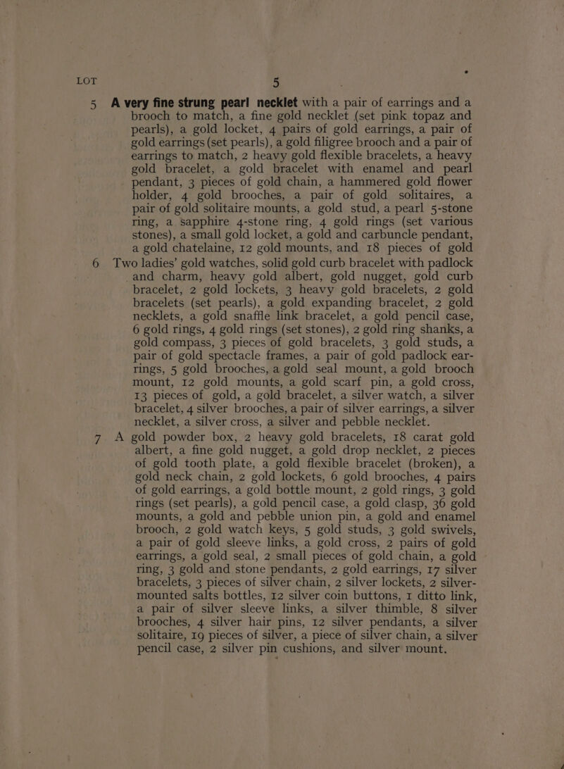 brooch to match, a fine gold necklet (set pink topaz and pearls), a gold locket, 4 pairs of gold earrings, a pair of gold earrings (set pearls), a gold filigree brooch and a pair of earrings to match, 2 heavy gold flexible bracelets, a heavy gold bracelet, a gold bracelet with enamel and pearl pendant, 3 pieces of gold chain, a hammered gold flower holder, 4 gold brooches, a pair of gold solitaires, a pair of gold solitaire mounts, a gold stud, a pearl 5-stone ring, a sapphire 4-stone ring, 4 gold rings (set various stones), a small gold locket, a gold and carbuncle pendant, a gold chatelaine, 12 gold mounts, and 18 pieces of gold 7 bracelet, 2 gold lockets, 3 heavy gold bracelets, 2 gold bracelets (set pearls), a gold expanding bracelet, 2 gold necklets, a gold snaffle link bracelet, a gold pencil case, 6 gold rings, 4 gold rings (set stones), 2 gold ring shanks, a gold compass, 3 pieces of gold bracelets, 3 gold studs, a pair of gold spectacle frames, a pair of gold padlock ear- rings, 5 gold brooches, a gold seal mount, a gold brooch mount, 12 gold mounts, a gold scarf pin, a gold cross, 13 pieces of gold, a gold bracelet, a silver watch, a silver bracelet, 4 silver brooches, a pair of silver earrings, a silver necklet, a silver cross, a silver and pebble necklet. albert, a fine gold nugget, a gold drop necklet, 2 pieces of gold tooth plate, a gold flexible bracelet (broken), a gold neck chain, 2 gold lockets, 6 gold brooches, 4 pairs of gold earrings, a gold bottle mount, 2 gold rings, 3 gold rings (set pearls), a gold pencil case, a gold clasp, 36 gold mounts, a gold and pebble union pin, a gold and enamel brooch, 2 gold watch keys, 5 gold studs, 3 gold swivels, a pair of gold sleeve links, a gold cross, 2 pairs of gold earrings, a gold seal, 2 small pieces of gold chain, a gold ring, 3 gold and stone pendants, 2 gold earrings, 17 silver bracelets, 3 pieces of silver chain, 2 silver lockets, 2 silver- mounted salts bottles, 12 silver coin buttons, 1 ditto link, a pair of silver sleeve links, a silver thimble, 8 silver brooches, 4 silver hair pins, 12 silver pendants, a silver solitaire, 19 pieces of silver, a piece of silver chain, a silver pencil case, 2 silver pin cushions, and silver mount.