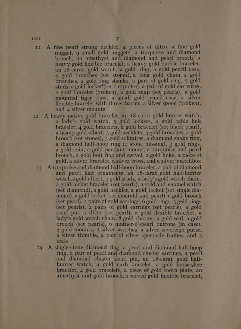 a § 7a nugget, g small gold nuggets, a turquoise and diamond brooch, an amethyst and diamond and pearl brooch, a heavy gold flexible bracelet, a heavy gold buckle bracelet, an 18-carat gold watch, a gold ring, a gold pencil case, 4 gold brooches (set stones), a long gold chain, 2 gold brooches, 2 gold ring shanks, a part of gold ring, 5 gold studs,'a gold locket*(set turquoise), a pair of gold ear wires, a gold bracelet (broken), a gold snap (set pearls), a gold mounted tiger claw, a small gold pencil case, a silver flexible bracelet with three charms, a silver spoon (broken), and 4 silver mounts 3 a lady’s gold watch, 5 gold lockets, a gold cable link bracelet, 4 gold bracelets, a gold bracelet (set black pearl), a heavy gold albert, 3 gold.necklets, 3 gold brooches, a gold brooch (set stones), 3 gold solitaires, a diamond snake ring, a diamond half-hoop ring (1 stone missing), 3 gold rings, a gold coin, a gold pendant mount, a turquoise and pearl brooch, a gold bolt ring and swivel, 2 gold links, a piece of gold, a silver bracelet, a silver cross, and a silver matchbox and pearl hair ornaments, an 18-carat gold half-hunter watch,a gold albert, 3 gold studs, a lady’s gold watch chain, a gold locket bracelet (set pearls), a gold and enamel watch (set diamond), a gold necklet, a gold locket (set single dia- mond), a gold locket (set emerald and pearl), a gold brooch (set pearl), 2 pairs of gold earrings, 6 gold rings, 3 gold rings (set pearls), 2 pairs of gold earrings (set pearls), a gold scarf pin, a ditto (set pearl), a gold flexible bracelet, a lady’s gold watch chain, 8 gold charms, a gold seal, a gold brooch (set pearls), 6 mother-o’-pearl buttons -(in case), 4 gold mounts, 2 silver watches, a silver sovereign purse, a silver thimble, a pair of silver spectacle frames, and 3 seals ring, a pair of pearl and diamond cluster earrings, a pearl and diamond cluster scarf pin, an 18-carat gold _ half- hunter watch, a gold curb bracelet, a gold horse-shoe bracelet, 4 gold bracelets, a piece of gold tooth plate, an amethyst and gold brooch, a carved gold flexible bracelet,