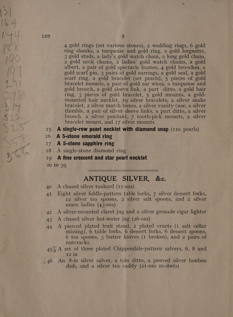 KX 16 17 18 wy 4 gold rings (set various stones), 2 wedding rings, 6 gold ring shanks, a turquoise and gold ring, a gold lorgnette, 3 gold studs, a lady’s gold watch chain, a long gold chain, 2 gold neck chains, 2 ladies’ gold watch chains, a gold albert, a pair of gold spectacle frames, 4 gold brooches, a gold scarf pin, 3 pairs of gold earrings, a gold seal, a gold scarf ring, a gold bracelet (set pearls), 5 pieces of gold bracelet mounts, a pair of gold ear wires, a turquoise and gold brooch, a gold sleeve link, a part ditto, a gold hair ring, 3 pieces of gold bracelet, 5 gold mounts, a gold- mounted hair necklet, 19 silver bracelets, a silver snake bracelet, 2 silver match boxes, a silver vanity case, a silver thimble, a pair of silver sleeve links, a part ditto, a silver brooch, a silver pendant, 7 tooth-pick mounts, a silver bracelet mount, and 17 silver mounts A 5-stone emerald ring A 5-stone sapphire ring A single-stone diamond ring A fine crescent and star pear! necklet 40 41 42 43 ANTIQUE SILVER, &amp;c. A chased silver tankard (11I-o0Zs) Eight silver fiddle-pattern table forks, 7 silver dessert forks, 12 silver tea spoons, 2 silver salt spoons, and 2 silver sauce ladles (43-0zs) A silver-mounted claret jug and a silver grenade cigar lighter A chased silver hot-water jug (26-0zs) missing), 6 table forks, 6 dessert forks, 6 dessert spoons, 6 tea spoons, 3 butter knives (1 broken), and 2 pairs of nutcracks ) , I2 in dish, and a silver tea caddy (21-ozs 10-dwts)