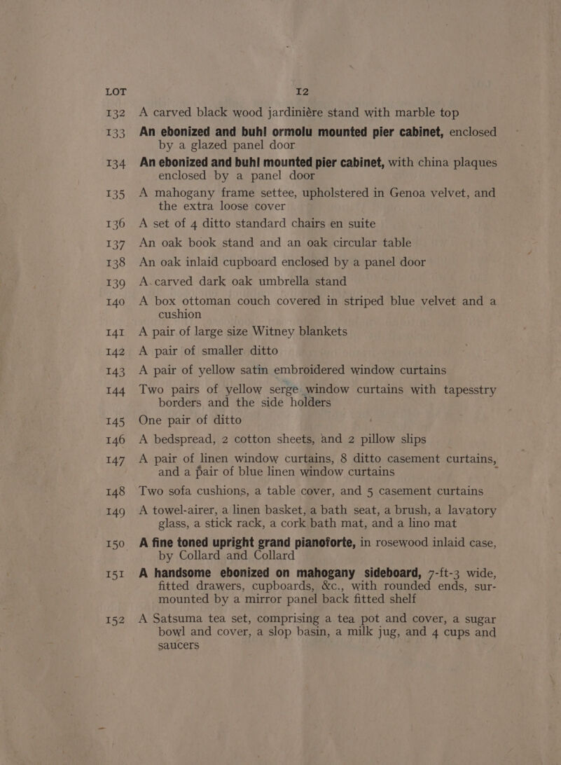 I51 152 12 A carved black wood jardiniére stand with marble top An ebonized and buhi ormolu mounted pier cabinet, enclosed by a glazed panel door An ebonized and buh! mounted pier cabinet, with china plaques enclosed by a panel door A mahogany frame settee, upholstered in Genoa velvet, and the extra loose cover A set of 4 ditto standard chairs en suite An oak book stand and an oak circular table An oak inlaid cupboard enclosed by a panel door A.carved dark oak umbrella stand A box ottoman couch covered in striped blue velvet and a cushion A pair of large size Witney blankets A pair of smaller ditto A pair of yellow satin embroidered window curtains Two pairs of yellow serge window curtains with tapesstry borders and the side holders One pair of ditto A bedspread, 2 cotton sheets, and 2 pillow slips A pair of linen window curtains, 8 ditto casement curtains, and a pair of blue linen window curtains : Two sofa cushions, a table cover, and 5 casement curtains A towel-airer, a linen basket, a bath seat, a brush, a lavatory glass, a stick rack, a cork bath mat, and a lino mat A fine toned upright grand pianoforte, in rosewood inlaid case, by Collard and Collard A handsome ebonized on mahogany sideboard, 7-{t-3 wide, fitted drawers, cupboards, &amp;c., with rounded ends, sur- mounted by a mirror panel back fitted shelf A Satsuma tea set, comprising a tea pot and cover, a sugar bowl and cover, a slop basin, a milk jug, and 4 cups and saucers