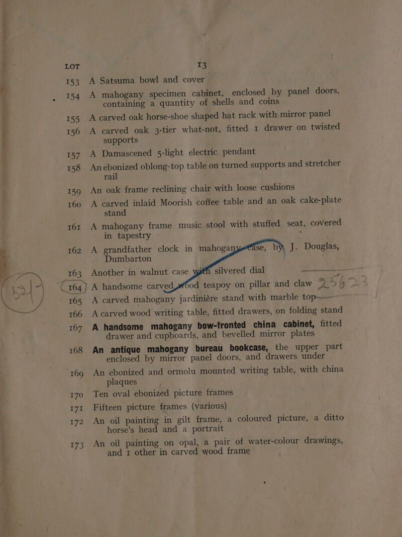 153 154 155 156 157 158 159 160 162 163 165 166 167 168 169 170 171 172 yi A Satsuma bowl and cover A mahogany specimen cabinet, enclosed by panel doors, containing a quantity of shells and coins A carved oak horse-shoe shaped hat rack with mirror panel A carved oak 3-tier what-not, fitted 1 drawer on twisted supports A Damascened 5-light electric pendant Anebonized oblong-top table on turned supports and stretcher rail An oak frame reclining chair with loose cushions A carved inlaid Moorish coffee table and an oak cake-plate stand ) A mahogany frame music stool with stuffed seat, covered in tapestry : A grandfather clock in mahoga se, by J. Douglas, Dumbarton i Another in walnut case silvered dial —— A handsome carved A carved mahogany jardiniére stand with marble top-——~~ A carved wood writing table, fitted drawers, on folding stand } A handsome mahogany bow-fronted china cabinet, fitted drawer and cupboards, and bevelled mirror plates An antique mahogany bureau bookcase, the upper part enclosed by mirror panel doors, and drawers under Sod teapoy on pillar and claw An ebonized and ormolu mounted writing table, with china plaques Ten oval ebonized picture frames Fifteen picture frames (various) An oil painting in gilt frame, a coloured picture, a ditto horse’s head and a portrait An oil painting on opal, a pair of water-colour drawings,
