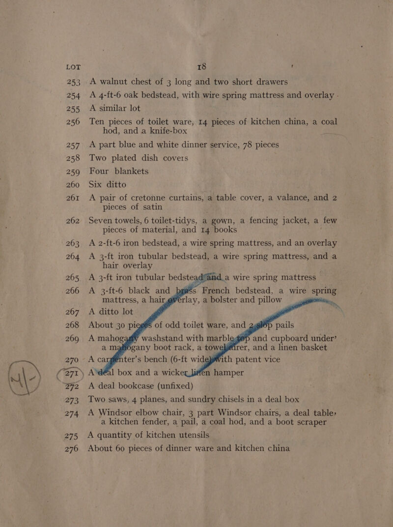 A walnut chest of 3 long and two short drawers A 4-ft-6 oak bedstead, with wire spring mattress and overlay - A similar lot Ten pieces of toilet ware, 14 pieces of kitchen china, a coal hod, and a knife-box A part blue and white dinner service, 78 pieces Two plated dish covers Four blankets Six ditto A pair of cretonne curtains, a table cover, a valance, and 2 pieces of satin Seven towels, 6 toilet-tidys, a gown, a fencing jacket, a few pieces of material, and 14 books A 2-ft-6 iron bedstead, a wire spring mattress, and an overlay A 3-ft iron tubular bedstead, a wire spring mattress, and a hair overlay A 3-ft iron tubular bedsteadfar da wire spring mattress A 3-ft-6 black and pgs French bedstead, a wire Spuaie mattress, a hair greta, a bolster and pillow -. A ditto lot A deal bookcase (unfixed) Two saws, 4 planes, and sundry chisels in a deal box A Windsor elbow chair, 3 part Windsor chairs, a deal table> a kitchen fender, a pail, a coal hod, and a boot scraper A quantity of kitchen utensils About 60 pieces of dinner ware and kitchen china