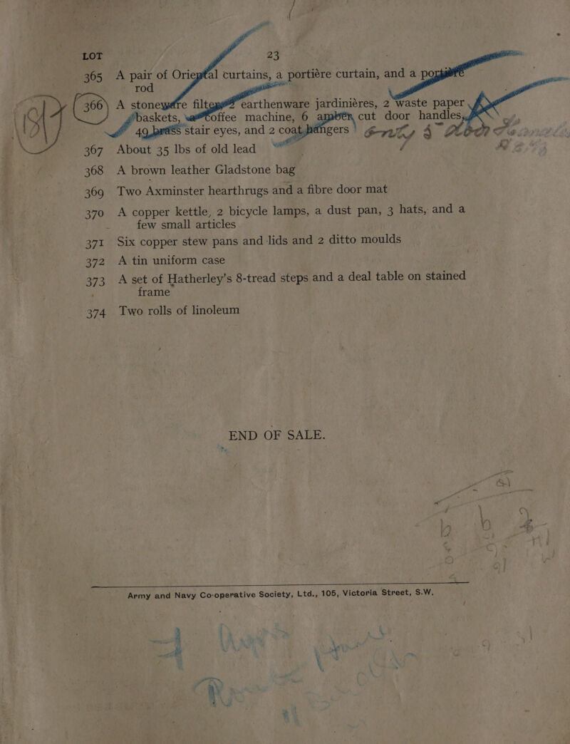oy (360) A Ne e filt earthenware jardiniéres, 2 waste paper askets offee machine, 6 a cut ek handles, A spe stair eyes, and 2 coal gers Oru , 4 “Zt Al Fo. 367 About 35 lbs of oldlead “ / i 368 A brown leather Gladstone bag 369 Two Axminster hearthrugs and a fibre door mat 370 A copper kettle, 2 bicycle lamps, a dust pan, 3 hats, and a ; few small articles 371 Six copper stew pans and lids and 2 ditto moulds 372 A tin uniform case 373 A set of Hatherley’s 8-tread steps and a deal table on stained frame 374 Two rolls of linoleum END OF SALE. Army and Navy Co-operative Society, Ltd., 105, Victoria Street, S.W.