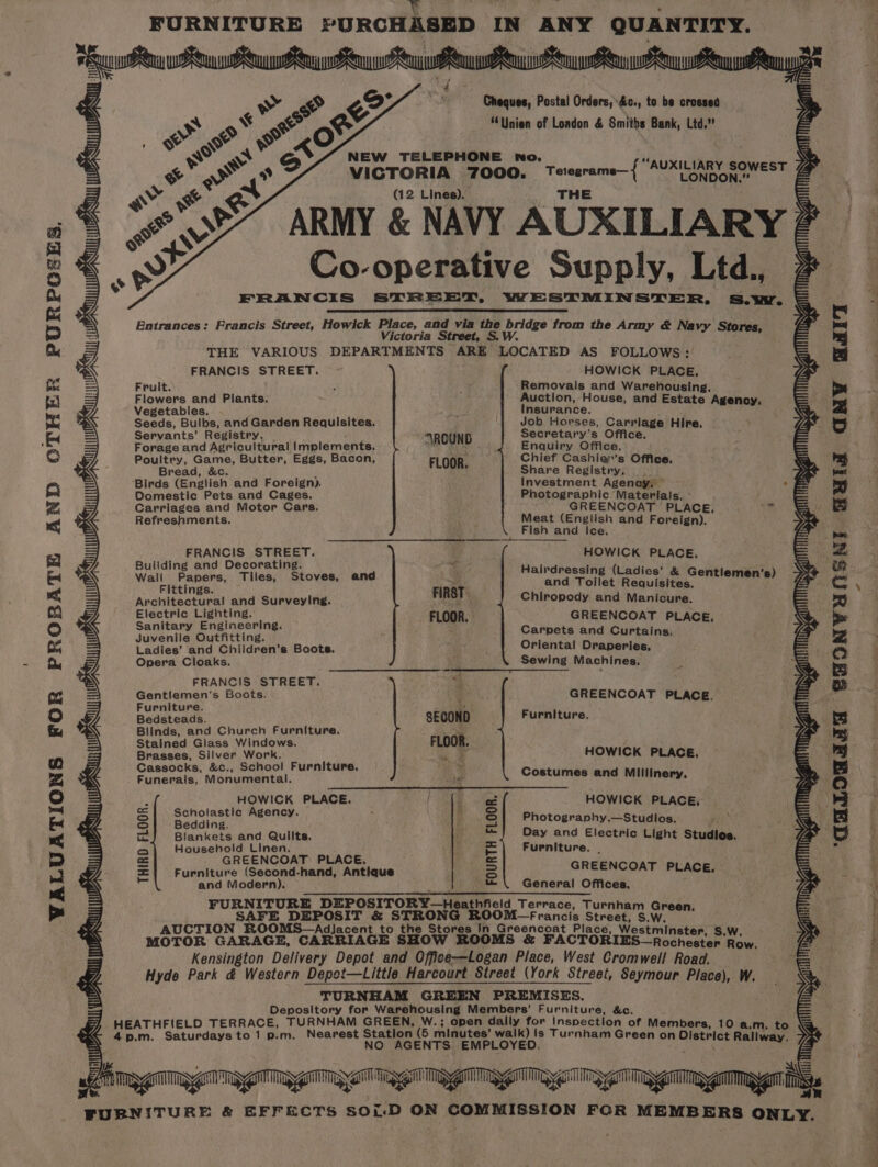 e . | ; FURNITURE PURCHASED IN ANY QUANTITY. PURPG£ES. AND OTHER WALUATIONS FOR PROBATE Ay Py www ew uw eu ws oan PR Rey Ry Ry yy ey ite = wr ’ ? | yy a ay Cheques, Postal Orders, %c., to be crossed S, 5 &lt;% e eo “Unien of London &amp; Smiths Bank, Ltd,’ = 1 se we xO | i. | = yw Pid fllescgs gh apse “AUXILIARY SOWEST 7 &amp; VICTORIA 7000. Terezrame—{ AUXIN SOWEST (12 Lines). THE = ARMY &amp; NAVY AUXILIARY 2 ‘&gt; i Cc ive S ¥ Sd o-operative Supply, Ltd., 2 oe &amp; may FRANCIS STREET, WESTMINSTER, S.w. = S7 Entrances: Francis Street, Howick Place, and via the bridge from the Army &amp; Navy Sto ley : Victoria Street, S.W. sb °c THE VARIOUS DEPARTMENTS ARE LOCATED AS FOLLOWS: = FRANCIS STREET. HOWICK PLACE, Vas Frult. Removals and Warehousing. Flowers and Plants. Auction, House, and Estate Agenoy. Vegetables. : Insurance. we, Seeds, Bulbs, and Garden Requisites. Job Horses, Carriage Hire, ZL Servants’ Registry. . AROUND Secretary’s Office. — Forage and Agricultural Implements. eae ste Enquiry Office. Poultry, Game, Butter, Eggs, Bacon, FLOOR Chief Cashie’’s Office, = Bread, &amp;c. : i Share Registry, &gt;&lt; Birds (English and Foreign). Investment Agency; = Domestic Pets and Cages. Photographic Materials, ° Carriages and Motor Cars. GREENCOAT PLACE, ome Refreshments. Meat (English and Foreign). x Fish and Ice. FRANCIS bh We HOWICK PLACE. Building and Decorating. f x P . we Wali Papers, Tiles, Stoves, and i panied if Dy sek real Sentienen 8) Vag Fittings. 7 Architectural and Surveying. FIRST 4 Chiropody and Manicure. Electric Lighting. : GREENCOAT PLACE, Sanitary Engineering. hep Carpets and Curtains gs &gt; Juvenile Outfitting. ; oO : Ladies’ and Children’s Boots. riental Draperies, Opera Cloaks. Sewing Machines. = — : a c ed FRANCIS STREET. “t 1a Gentlemen's Boots. 3 GREENCOAT PLACE. Furniture. are)» Bedsteads. SECOND Furniture, = Blinds, and Church Furniture. FLOOR Vas Stained Giass Windows. F ; a: Brasses, Silver Work. “es HOWICK PLACE, Cassocks, &amp;c., School Furniture. yh) ag = Funerals, Monumental. lw Costumes and Millinery. ye HOWICK PLACE. HOWICK PLACE, pater, eal Photogranhy.—Studios, 5 Blankets and Qulilts. Day and Electric Light Studios, Ve Household Linen. GREENCOAT) PLACE. Furniture (Second-hand, Antique and Modern). THIRD FLOOR. Furniture, | GREENCOAT PLACE, General Offices. FOURTH FLOOR. OM—Francis Street, S.W. Tago NAN ALUN Taga gga Rg mi SS aS DSN ANA it FURNITURE &amp; EFFECTS SOLD ON COMMISSION FOR MEMBERS ONLY. a mae a ‘CHLOGATA SAONVUNSN! BHIG GNW Balt pal or