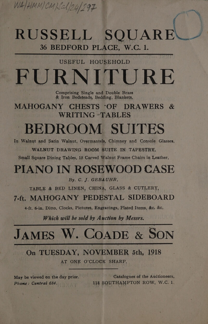 Oy eae A 7 ) ; WAI YM) CM) 2/2, IIL * } on a ae P : 7 | RUSSELL SQUARE 36 BEDFORD PLACE, W.C. 1. USEFUL HOUSEHOLD PURNITURE Comprising Single and Double Brass &amp; Iron Bedsteads, Bedding, Blankets, MAHOGANY CHESTS ‘OF DRAWERS &amp; WRITING *TABLES ~ BEDROOM SUITES In Walnut and Satin Walnut, Overmantels, Chimney and Console Glasses, WALNUT DRAWING ROOM SUITE IN TAPESTRY, Small Square Dining Tables, 18 Carved Walnut Frame Chairs in Leather, PIANO IN ROSEWOOD CASE By. C. J. GEBAUHR, TABLE &amp; BED LINEN, CHINA, GLASS &amp; CUTLERY, 7-ft. MAHOGANY PEDESTAL SIDEBOARD 4-ft. 6-in. Ditto, Clocks, Pictures, Engravings, Plated Items, &amp;c. &amp;c, Which will be sold by Auction by Messrs. JAMES W. COADE &amp; SON On TUESDAY, NOVEMBER 5th, 1918 | AT ONE O'CLOCK SHARP, May be viewed on the day prior. Catalogues of the Auctioneers, Phone: Central 684. | 118 SOUTHAMPTON ROW, W.C. 1.