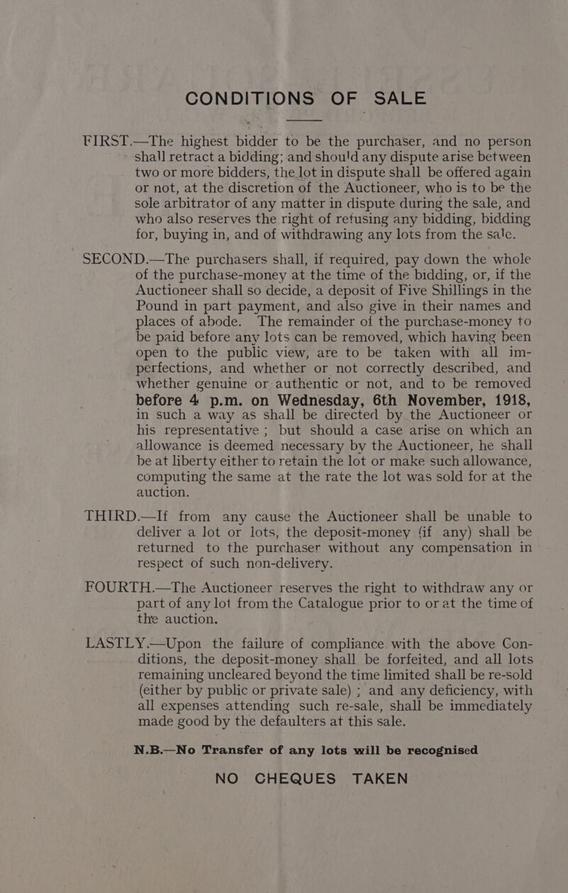 CON DEP ao OF SALE FIRST.—tThe highest Bidae to be the purchaser, and no person > shall retract a bidding; and shou!'d any dispute arise between two or more bidders, the_lot in dispute shall be offered again or not, at the discretion of the Auctioneer, who is to be the sole arbitrator of any matter in dispute during the sale, and who also reserves the right of refusing any bidding, bidding for, buying in, and of withdrawing any lots from the sale. SECOND.—The purchasers shall, if required, pay down the whole of the purchase-money at the time of the bidding, or, if the Auctioneer shall so decide, a deposit of Five Shillings in the Pound in part payment, and also give in their names and places of abode. The remainder of the purchase-money to be paid before any lots can be removed, which having been open to the public view, are to be taken with all im- perfections, and whether or not correctly described, and whether genuine or,authentic or not, and to be removed before 4 p.m. on Wednesday, 6th November, 1918, in such a way as shall be directed by the Auctioneer or his representative ; but should a case arise on which an allowance is deemed necessary by the Auctioneer, he shall be at liberty either to retain the lot or make such allowance, computing the same at the rate the lot was sold for at the auction. THIRD.—If from any cause the Auctioneer shall be unable to deliver a lot or lots, the deposit-money ‘if any) shall be returned to the purchaser without any compensation in — respect of such non-delivery. FOURTH.—The Auctioneer reserves the right to withdraw any or part of any lot from the Catalogue prior to or at the time of the auction. LASTLY.—Upon the failure of compliance with the above Gon- ditions, the deposit-money shall be forfeited, and all lots remaining uncleared beyond the time limited shall be re-sold (either by public or private sale) ; and any deficiency, with all expenses attending such re-sale, shall be immediately made good by the defaulters at this sale. N.B.—No Transfer of any lots will be recognised NO CHEQUES TAKEN