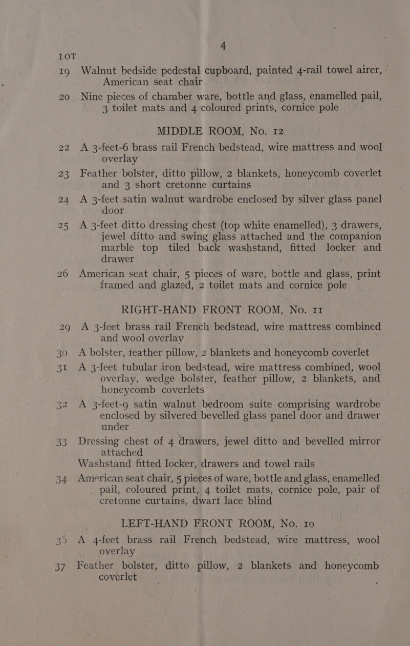 aD 20 22 ae 4 Walnut bedside pedestal cupboard, Pay 4-rail towel airer, - American seat chair Nine pieces of chamber ware, bottle and glass, enamelled pail, 3 toilet mats and 4 coloured prints, cornice pole MIDDLE ROOM, No. 12 A 3-feet-6 brass rail French bedstead, wire mattress and wool overlay Feather bolster, ditto pillow, 2 blankets, honeycomb coverlet and 3 short cretonne curtains A 3-feet.satin walnut wardrobe enclosed by silver glass panel door A 3-feet ditto dressing chest (top white enamelled), 3 drawers, jewel ditto and swing glass attached and the companion marble top tiled back washstand, fitted locker and drawer American seat chair, 5 pieces of ware, bottle and nae print framed and glazed, 2 toilet mats and cornice pole RIGHT-HAND FRONT ROOM, No. 11 A 3-feet brass rail French bedstead, wire mattress combined and wool overlay A bolster, feather pillow, 2 blankets and honeycomb coverlet A 3-feet tubular iron bedstead, wire mattress combined, wool overlay, wedge bolster, feather pillow, 2 blankets, and honeycomb coverlets A 3-feet-g satin walnut bedroom suite comprising wardrobe enclosed by silvered bevelled glass panel door and drawer under Dressing chest of 4 drawers, jewel ditto and bevelled mirror attached Washstand fitted locker, drawers and towel rails American seat chair, 5 pieces of ware, bottle and glass, enamelled pail, coloured print, 4 toilet mats, cornice pole, pair of cretonne curtains, dwart lace blind LEFT-HAND FRONT ROOM, No. 10 A 4-feet brass rail French bedstead, wire mattress, wool overlay Feather bolster, ditto pillow, 2 blankets and honeycomb coverlet