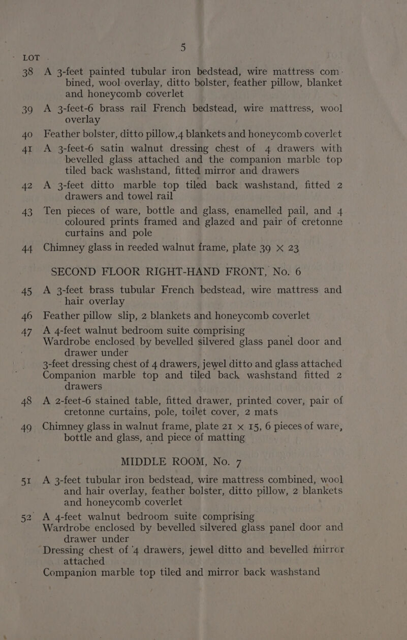 39 40 41 42 43 44 45 46 47 48 49 51 5 bined, wool overlay, ditto bolster, feather pillow, blanket and honeycomb coverlet A 3-feet-6 brass rail French bedstead, wire mattress, wool overlay Feather bolster, ditto pillow,4 blankets and honeycomb coverlet A 3-feet-6 satin walnut dressing chest of 4 drawers with bevelled glass attached and the companion marble top tiled back washstand, fitted mirror and drawers A 3-feet ditto marble top tiled back washstand, fitted 2 drawers and towel rail Ten pieces of ware, bottle and glass, enamelled pail, and 4 coloured prints framed and glazed and pair of cretonne curtains and pole Chimney glass in reeded walnut frame, plate 39 x 23 SECOND FLOOR RIGHT-HAND FRONT, No. 6 A 3-feet brass tubular French bedstead, wire mattress and hair overlay Feather pillow slip, 2 blankets and Bers coverlet A 4-feet walnut bedroom suite comprising Wardrobe enclosed by bevelled silvered glass panel door and drawer under 3-feet dressing chest of 4 drawers, jewel ditto and glass attached Companion marble top and tiled back washstand fitted 2 drawers A 2-feet-6 stained table, fitted drawer, printed cover, pair of cretonne curtains, pole, toilet cover, 2 mats Chimney glass in walnut frame, plate 21 x 15, 6 pieces of ware, bottle and glass, and piece of matting MIDDLE ROOM, No. 7 A 3-feet tubular iron bedstead, wire mattress combined, wool and hair overlay, feather bolster, ditto pillow, 2 blankets and honeycomb coverlet Wardrobe enclosed by bevelled silvered glass panel door and drawer under attached Companion marble top tiled and mirror back washstand