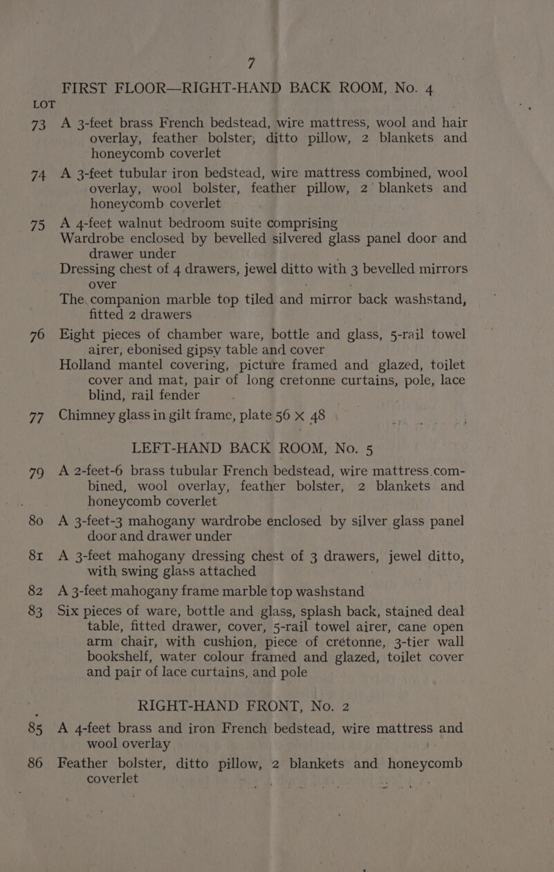 73 74 75 76 ifs 79 80 8r 82 83 85 86 7 FIRST FLOOR—RIGHT-HAND BACK ROOM, No. 4 A 3-feet brass French bedstead, wire mattress, wool and hair overlay, feather bolster, ditto pillow, 2 blankets and honeycomb coverlet A 3-feet tubular iron bedstead, wire mattress combined, wool overlay, wool bolster, feather pillow, 2 blankets and honeycomb coverlet A 4-feet walnut bedroom suite comprising Wardrobe enclosed by bevelled silvered glass panel door and drawer under Dressing chest of 4 drawers, jewel gatkS with 3 bevelled mirrors over The.companion marble top tiled and mirror back washstand, fitted 2 drawers Bight pieces of chamber ware, bottle and Med, 5-rail towel airer, ebonised gipsy table and cover Holland mantel covering, picture framed and glazed, toilet cover and mat, pair of long cretonne curtains, pole, lace blind, rail fender Chimney glass in gilt frame, plate 56 x 48 LEFT-HAND BACK ROOM, No. 5 A 2-feet-6 brass tubular French bedstead, wire mattress.com- bined, wool overlay, feather bolster, 2 blankets and honeycomb coverlet A 3-feet-3 mahogany wardrobe enclosed by silver glass panel door and drawer under A 3-feet mahogany dressing chest of 3 rae jewel ditto, with swing glass attached A 3-feet mahogany frame marble top washstand Six pieces of ware, bottle and glass, splash back, stained deal table, fitted drawer, cover, 5-rail towel airer, cane open arm chair, with cushion, piece of crétonne, 3-tier wall bookshelf, water colour framed and glazed, toilet cover and pair of lace curtains, and pole RIGHT-HAND FRONT, No. 2 A 4-feet brass and iron French bedstead, wire mattress and wool overlay | Feather bolster, ditto pillow, 2 blankets and honeycomb coverlet | ; aoe)