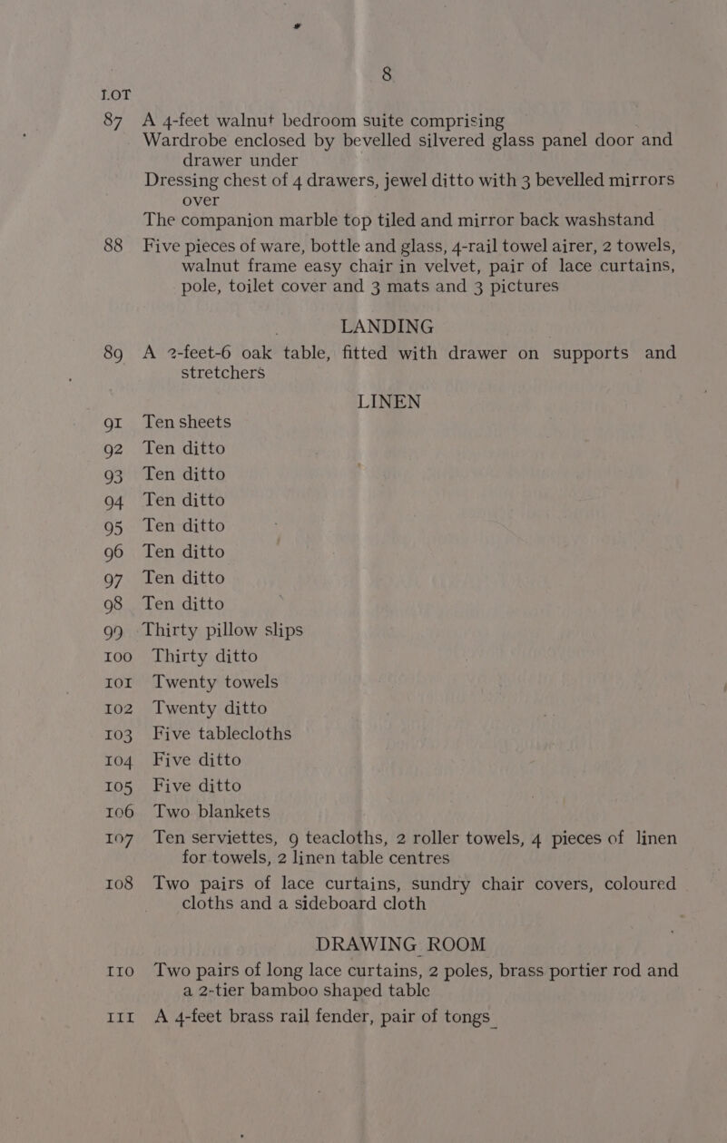 Lor 87 88 89 QI Q2 93 04 95 96 97 98 99 100 IOI 102 103 104 105 106 107 108 LLO Lig, 8 A 4-feet walnut bedroom suite comprising Wardrobe enclosed by bevelled silvered glass panel door and drawer under Dressing chest of 4 drawers, jewel ditto with 3 bevelled mirrors over The companion marble top tiled and mirror back washstand Five pieces of ware, bottle and glass, 4-rail towel airer, 2 towels, walnut frame easy chair in velvet, pair of lace curtains, pole, toilet cover and 3 mats and 3 pictures LANDING A 2-feet-6 oak table, fitted with drawer on ‘supports and stretchers LINEN Ten sheets Ten ditto Ten ditto Ten ditto Ten ditto Ten ditto Ten ditto Ten ditto Thirty pillow slips Thirty ditto Twenty towels Twenty ditto Five tablecloths Five ditto Five ditto Two blankets Ten serviettes, g teacloths, 2 roller towels, 4 pieces of linen for towels, 2 linen table centres Two pairs of lace curtains, sundry chair covers, coloured cloths and a sideboard cloth DRAWING ROOM Two pairs of long lace curtains, 2 poles, brass portier rod and a 2-tier bamboo shaped table A 4-feet brass rail fender, pair of tongs