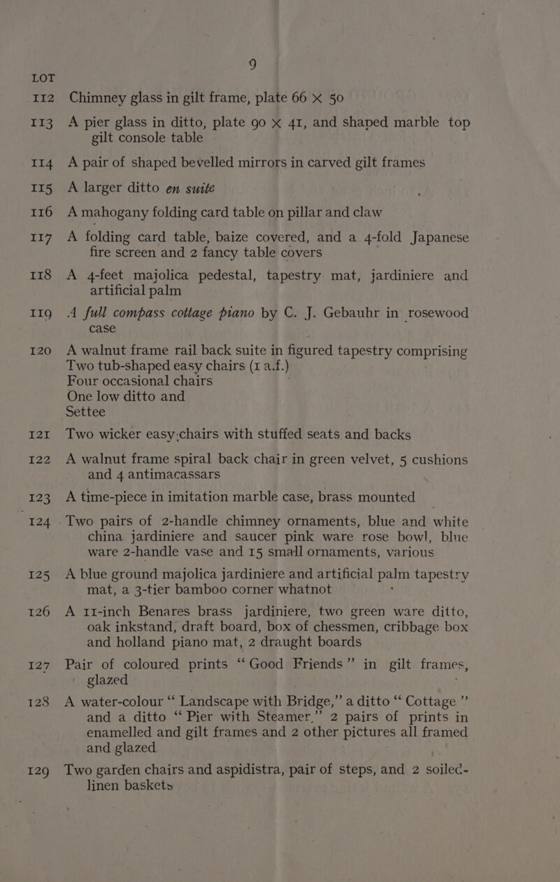 129 Chimney glass in gilt frame, plate 66 x 50 A pier glass in ditto, plate 90 x 41, and shaped marble top gilt console table A pair of shaped bevelled mirrors in carved gilt frames A larger ditto en suite A mahogany folding card table on pillar and claw A folding card table, baize covered, and a 4-fold Japanese fire screen and 2 fancy table covers A 4-feet maiolica pedestal, tapestry mat, jardiniere and artificial palm A full compass cottage piano by C. J. Gebauhr in rosewood case A walnut frame rail back suite in figured tapestry comprising Two tub-shaped easy chairs (1 a.f. ) Four occasional chairs One low ditto and Settee Two wicker easy:chairs with stuffed seats and backs A walnut frame spiral back chair in green velvet, 5 cushions and 4 antimacassars A time-piece in imitation marble case, brass mounted china jardiniere and saucer pink ware rose bowl, blue ware 2-handle vase and 15 small ornaments, various A blue ground majolica jardiniere and artificial poe tapestry mat, a 3-tier bamboo corner whatnot A 1I-inch Benares brass jardiniere, two green ware ditto, oak inkstand, draft board, box of chessmen, cribbage box and holland piano mat, 2 draught boards _ Pair of coloured prints ‘‘Good Friends” in gilt frames, glazed A water-colour “ Landscape with Bridge,” a ditto “ Cottage ”’ and a ditto “‘ Pier with Steamer,’ 2 pairs of prints in enamelled and gilt frames and 2 other pictures all framed and glazed Two garden chairs and aspidistra, pair of steps, and 2 soilec- linen baskets