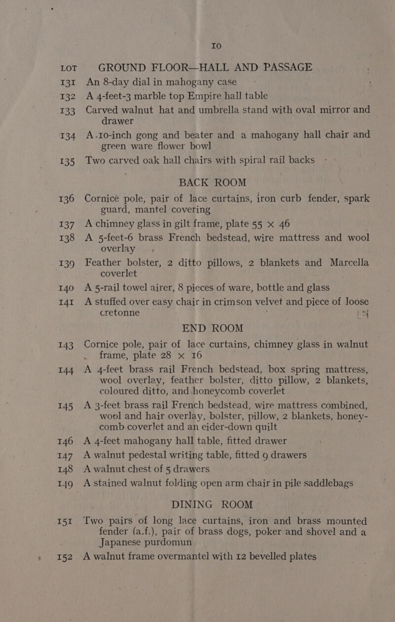 131 132 133 134 135 136 137 138 139 140 I4I 143 144 145 146 147 148 149 I51 Io An 8-day dial in mahogany case A 4-feet-3 marble top Empire hall table Carved walnut hat and umbrella stand with oval mirror and drawer A.Io-inch gong and beater and a mahogany hall chair and green ware flower bowl Two carved oak hall chairs with spiral rail backs BACK ROOM Cornice pole, pair of lace curtains, iron curb fender, spark guard, mantel covering A chimney glass in gilt frame, plate 55 x 46 | A 5-feet-6 brass French bedstead, wire mattress and wool overlay — , Feather bolster, 2 ditto pillows, 2 blankets and Marcella coverlet A 5-rail towel airer, 8 pieces of ware, bottle and glass A stuffed over easy chair in crimson velvet and piece of loose cretonne es. END ROOM Cornice pole, pair of lace curtains, chimney glass in walnut frame, plate 28 x 16 A 4-feet brass rail French bedstead, box spring mattress, wool overlay, feather bolster, ditto pillow, 2 blankets, coloured ditto, and honeycomb coverlet A 3-feet brass rail French bedstead, wire mattress combined, wool and hair overlay, bolster, pillow, 2 blankets, honey- comb cover!et and an eider-down quilt A 4-feet mahogany hall table, fitted drawer A walnut pedestal writing table, fitted 9 drawers A walnut chest of 5 drawers A stained walnut folding open arm chair in pile saddlebags DINING ROOM Two pairs of long lace curtains, iron and brass mounted fender (a.f.), pair of brass dogs, poker and shovel and a Japanese purdomun