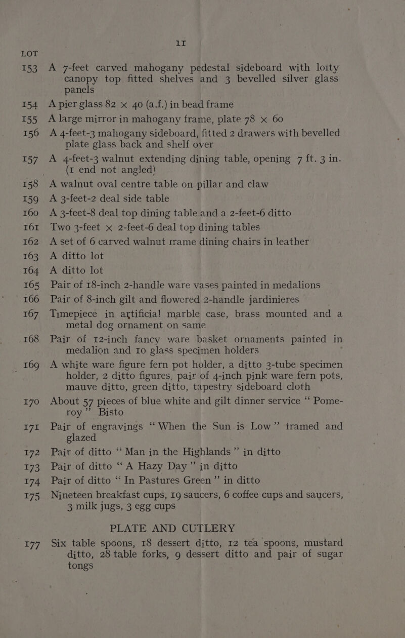153 154 Na 156 157 159 160 161 162 163 164 165 166 167 168 _ 169 170 171 172 E73 174 175 ave 1I A 7-feet carved mahogany pedestal sideboard with lorty canopy top fitted shelves and 3 bevelled silver glass panels A pier glass 82 x 40 (a.f.) in bead frame A large mirror in mahogany frame, plate 78 x 60 A 4-feet-3 mahogany sideboard, fitted 2 drawers with bevelled plate glass back and shelf over A 4-feet-3 walnut extending dining table, opening 7 ft. 3 in. (rt end not angled) A walnut oval centre table on pillar and claw A 3-feet-2 deal side table A 3-feet-8 deal top dining table and a 2-feet-6 ditto Two 3-feet x 2-feet-6 deal top dining tables A set of 6 carved walnut rrame dining chairs in leather A ditto lot A ditto lot Pair of 18-inch 2-handle ware vases painted in medalions Pair of 8-inch gilt and flowered 2-handle jardinieres © Timepiece in artificial marble case, brass mounted and a meta] dog ornament on same Pair of 12-inch fancy ware basket ornaments painted in medalion and 10 glass specimen holders A white ware figure fern pot holder, a ditto 3-tube specimen holder, 2 ditto figures, pair of 4-inch pink ware fern pots, mauve ditto, green ditto, tapestry sideboard cloth About 57 pieces of blue white and gilt dinner service *‘ Pome- roy”’ Bisto Pair of engravings “‘ When the Sun is Low” iramed and glazed Pair of ditto ‘“‘ Man in the Highlands ”’ in ditto Pair of ditto “A Hazy Day” in ditto Pajr of ditto ‘“‘ In Pastures Green ”’ in ditto Nineteen breakfast cups, Ig saucers, 6 coffee cups and saucers, © 3 milk jugs, 3 egg cups PLATE AND CUTLERY Six table spoons, 18 dessert djtto, 12 tea spoons, mustard djtto, 28 table forks, 9g dessert ditto and pair of sugar tongs
