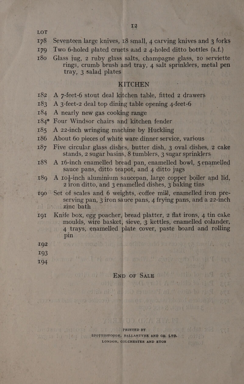 Seventeen large knives, 18 small, 4 carving knives and 3 forks Two 6-holed plated cruets and 2 4-holed ditto bottles (a.f.) Glass jug, 2 ruby glass salts, champagne glass, 10 serviette | rings, crumb brush and tray, 4 salt sprinklers, metal pen tray, 3 salad plates KITCHEN A 7-feet-6 stout deal kitchen table, fitted 2 drawers A 3-feet-2 deal top dining table opening 4-feet-6 A nearly new gas cooking range Four Windsor chairs and kitchen fender A 22-inch wringing machine by Huckling About 60 pieces of white ware dinner service, various Five circular glass dishes, butter dish, 3 oval dishes, 2 cake stands, 2 sugar basins, 8 tumblers, 3 sugar sprinklers A 16-inch enamelled bread pan, enamelled bowl, 5 enamelled sauce pans, ditto teapot, and 4 ditto jugs A 1o4-inch aluminium saucepan, large copper boiler and lid, 2 iron ditto, and 3 enamelled dishes, 3 baking tins Set of scales and 6 weights, coffee mill, enamelled iron pre- serving pan, 3 iron sauce pans, 4 frying pans, and a 22-inch zinc bath Knife box, egg poacher, bread platter, 2 flat irons, 4 tin cake - moulds, wire basket, sieve, 3 kettles, enamelled colander, 4 trays, enamelled plate cover, paste board and rolling pin END OF SALE . PRINTED BY SPOTTISWOODE, BALLANTYNE AND CQ, LTD. LONDON, COLCHESTER AND ETON