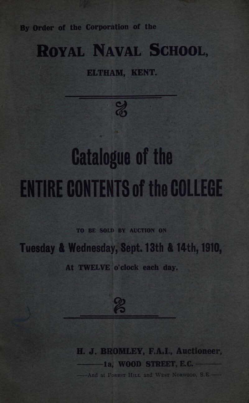 a By Order of ‘the Corporation. of the Roya ‘Nava SCHOOL, | ; are oe ELTHAM, KENT. {% ~ Catalogue of the ~ BITRE CONTENTS of the COLLEGE TO BE SOLD BY AUCTION ON _ Tuesy &amp; Wednesday, Sept. 13th &amp; 14th, 191, : au At TWELVE 0 clock each day. oe it J. BROMLEY, FAL. Auctioneer, | Saft -1a; WOOD STREET, E.C.. aa ——And at Forest Hint and West Norwoop, S. E. ae 3