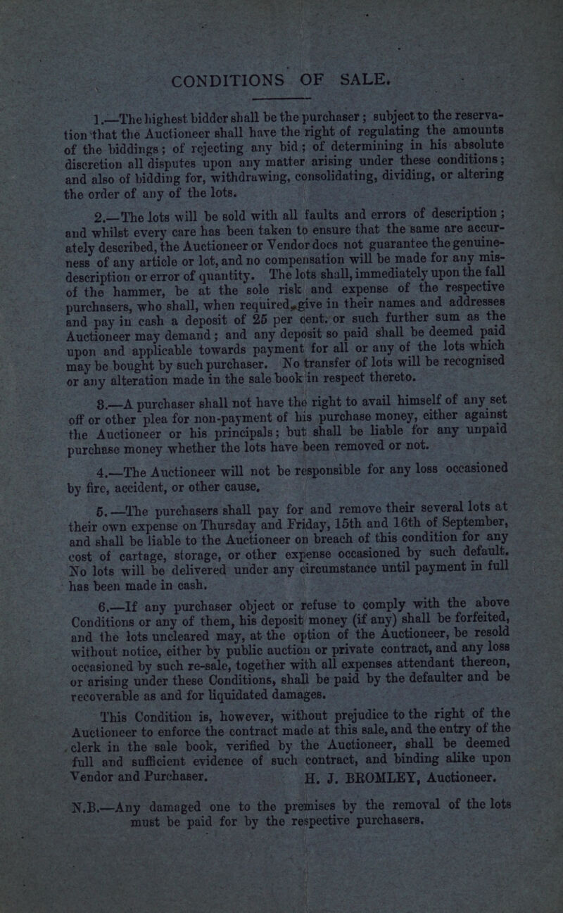 : CONDITIONS. OF SALE. 1.—The highest bidder shall be the purchaser ; subject to the reserva- tion ‘that the Auctioneer shall have the right of regulating the amounts of the biddings; of rejecting. any bid; of determining in his absolute discretion all disputes upon any matter arising under these conditions ; and also of bidding for, withdrawing, consolidating, dividing, or altering the order of any of the lots. | : . 2,—The lots will be sold with all faults and errors of description ; and whilst every care has been taken to ensure that the same are accur- ately described, the Auctioneer or Vendor docs not guarantee the genuine- ness of any article or lot, and no compensation will be made for any mis- description or error of quantity. The lots shall, immediately upon the fall of the hammer, be at the sole risk and expense of the respective purchasers, who shall, when requiredsgive in their names and addresses and pay in cash a deposit of 25 per cent. or such further sum as the Auctioneer may demand; and any deposit so paid shall be deemed paid upon and applicable towards payment for all or any of the lots which may be bought by such purchaser. No transfer of lots will be recognised or any alteration made in the sale book in respect thereto. off or other plea for non-payment of his purchase money, either against the Auctioneer or his principals; but shall be liable for any unpaid purchase money whether the lots have been removed or not. oe _4,—The Auctioneer will not be responsible for any loss occasioned by fire, accident, or other cause, | their own expense on Thursday and Friday, 15th and 16th of September, and shall be liable to the Auctioneer on breach of this condition for any cost of cartage, storage, or other expense occasioned by such default. No lots will be delivered under any circumstance until payment in full has been made in cash. | 6.—I£ any purchaser object or refuse to comply with the above Conditions or any of them, his deposit) money (if any) shall be forfeited, and the tots uncleared may, at the option of the Auctioneer, be resold without notice, either by public auction or private contract, and any loss occasioned by such re-sale, together with all expenses attendant thereon, recoverable as and for liquidated damages. - ‘This Condition is, however, without prejudice to the right of the Auctioneer to enforce the contract made at this sale, and the entry of the Vendor and Purchaser. - H, J. BROMLEY, Auctioneer. N.B.—Any damaged one to the premises py the removal of the lots must be paid for by the respective purchasers. |