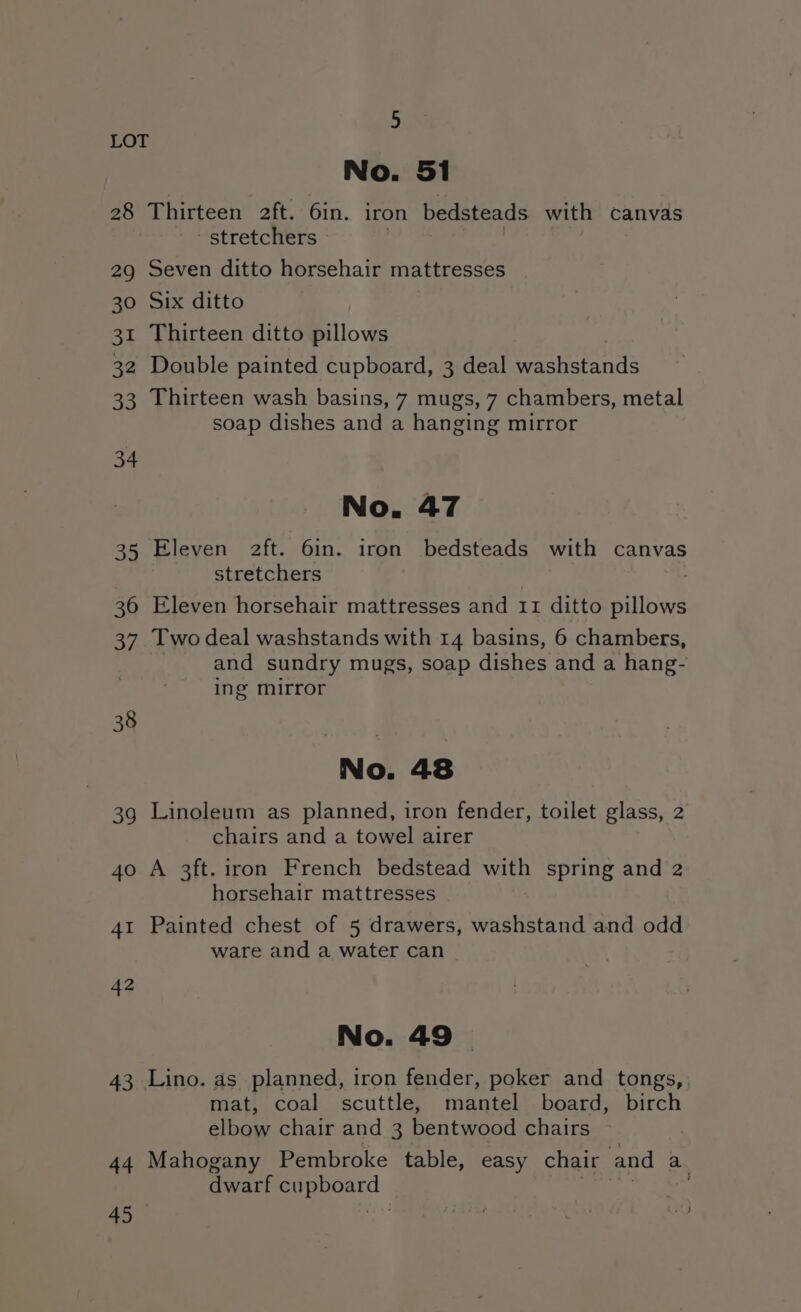 No. 51 28 Thirteen 2ft. 6in. iron bedsteads with canvas stretchers LOT 29 Seven ditto horsehair mattresses 30 Six ditto 31 Thirteen ditto Blioge 32 Double painted cupboard, 3 deal washstands 33 Thirteen wash basins, 7 mugs, 7 chambers, metal soap dishes and a hanging mirror 34 No. 47 35 Eleven 2ft. 6in. iron bedsteads with canvas stretchers : 36 Eleven horsehair mattresses and 11 ditto pillows 37 Two deal washstands with 14 basins, 6 chambers, and sundry mugs, soap dishes and a hang- ing mirror 38 No. 48 3g Linoleum as planned, iron fender, toilet glass, 2 chairs and a towel airer 40 A 3ft. iron French bedstead with spring and 2 horsehair mattresses 41 Painted chest of 5 drawers, washstand and odd ware and a water can 42 No. 49 — 43 Lino. as planned, iron fender, poker and tongs, mat, coal scuttle, mantel board, birch elbow chair and 3 bentwood chairs 44 Mahogany Pembroke table, easy chair and a dwarf cu ES 45