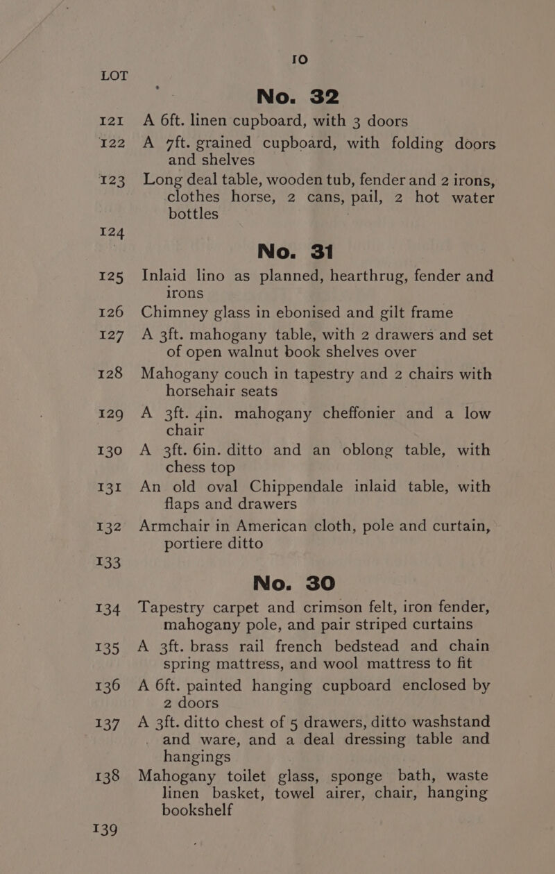 138 139 fe) No. 32 A 6ft. linen Asha with 3 doors A 7ft. grained cupboard, with folding doors and shelves Long deal table, wooden tub, fender and 2 irons, clothes horse, 2 cans, pail, 2 hot water bottles No. 31 Inlaid lino as planned, hearthrug, fender and irons Chimney glass in ebonised and gilt frame A 3ft. mahogany table, with 2 drawers and set of open walnut book shelves over Mahogany couch in tapestry and 2 chairs with horsehair seats A 3ft. 4in. mahogany cheffonier and a low chair A 3ft. 6in. ditto and an oblong table, with chess top An old oval Chippendale inlaid table, with flaps and drawers Armchair in American cloth, pole and curtain, portiere ditto No. 30 Tapestry carpet and crimson felt, iron fender, mahogany pole, and pair striped curtains A 3ft. brass rail french bedstead and chain spring mattress, and wool mattress to fit A 6ft. painted hanging cupboard enclosed by 2 doors A 3ft. ditto chest of 5 drawers, ditto washstand and ware, and a deal dressing table and hangings Mahogany toilet glass, sponge bath, waste linen basket, towel airer, chair, hanging bookshelf