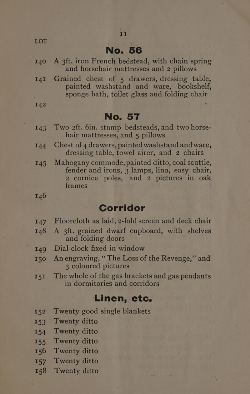 140 I4I 142 143 144 145 146 147 148 149 150 151 152 153 154 155 156 157 158 11 No. 56 A 3ft. iron French bedstead, with chain spring and horsehair mattresses and 2 pillows Grained chest of 5 drawers, dressing table, painted washstand and ware, bookshelf, sponge bath, toilet glass and folding chair No. 57 Two 2ft. 6in. stump bedsteads, and two horse- hair mattresses, and 5 pillows Chest of 4 drawers, painted washstand and ware, dressing table, towel airer, and 2 chairs Mahogany commode, painted ditto, coal scuttle, fender and irons, 3 lamps, lino, easy chair, 2 cornice poles, and 2 pictures in oak frames / Corridor Floorcloth as laid, 2-fold screen and deck chair A 3ft. grained dwarf cupboard, with shelves and folding doors Dial clock fixed in window Anengraving, ‘“‘ The Loss of the Revenge,” and 3 coloured pictures The whole of the gas brackets and gas pendants in dormitories and corridors Linen, etc. Twenty good single blankets Twenty ditto Twenty ditto Twenty ditto Twenty ditto Twenty ditto Twenty ditto