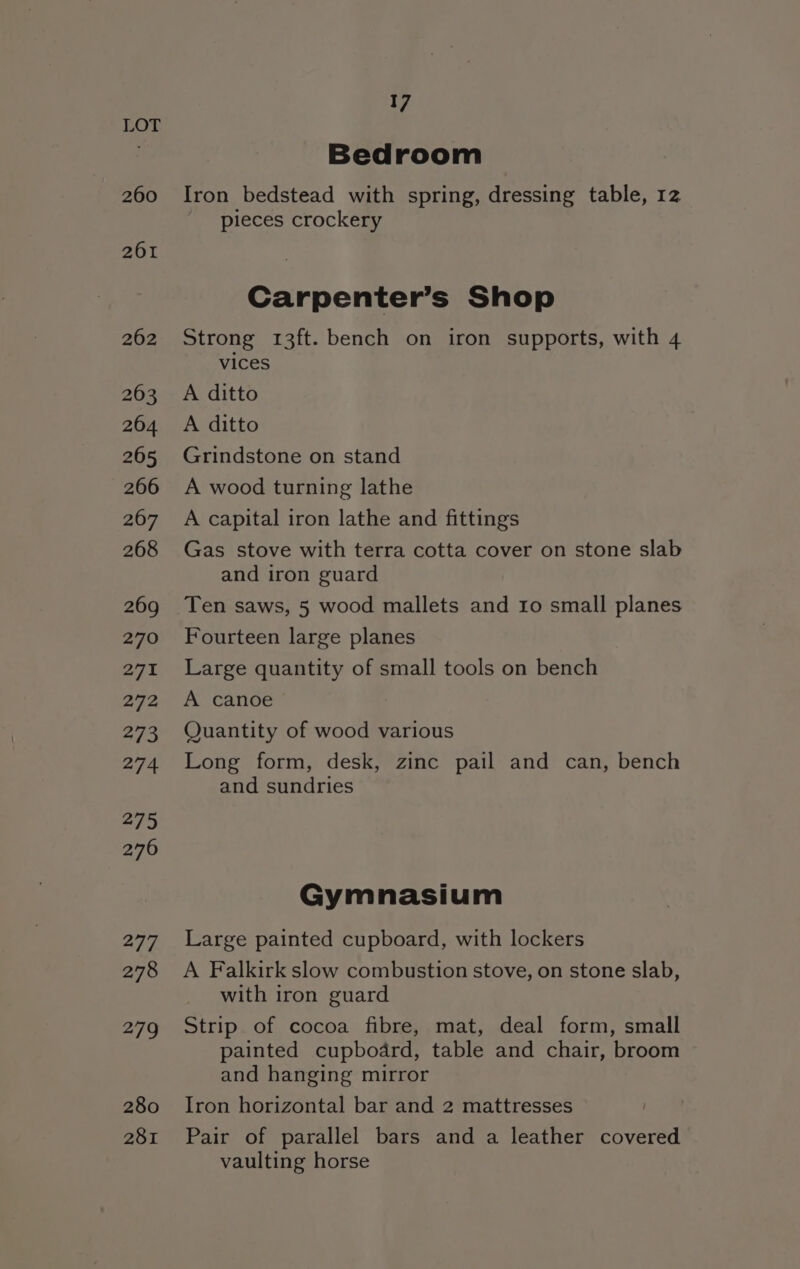 260 261 262 263 264 265 266 267 268 269 270 271 B72 273 274 275 276 277 278 279 280 281 17 Bedroom Iron bedstead with spring, dressing table, 12 pieces crockery Carpenter’s Shop Strong 13ft. bench on iron supports, with 4 vices A ditto A ditto Grindstone on stand A wood turning lathe A capital iron lathe and fittings Gas stove with terra cotta cover on stone slab and iron guard Ten saws, 5 wood mallets and ro small planes Fourteen large planes Large quantity of small tools on bench A canoe Quantity of wood various Long form, desk, zinc pail and can, bench and sundries Gymnasium Large painted cupboard, with lockers A Falkirk slow combustion stove, on stone slab, with iron guard Strip of cocoa fibre, mat, deal form, small painted cupboard, table and chair, broom and hanging mirror Iron horizontal bar and 2 mattresses Pair of parallel bars and a leather covered vaulting horse