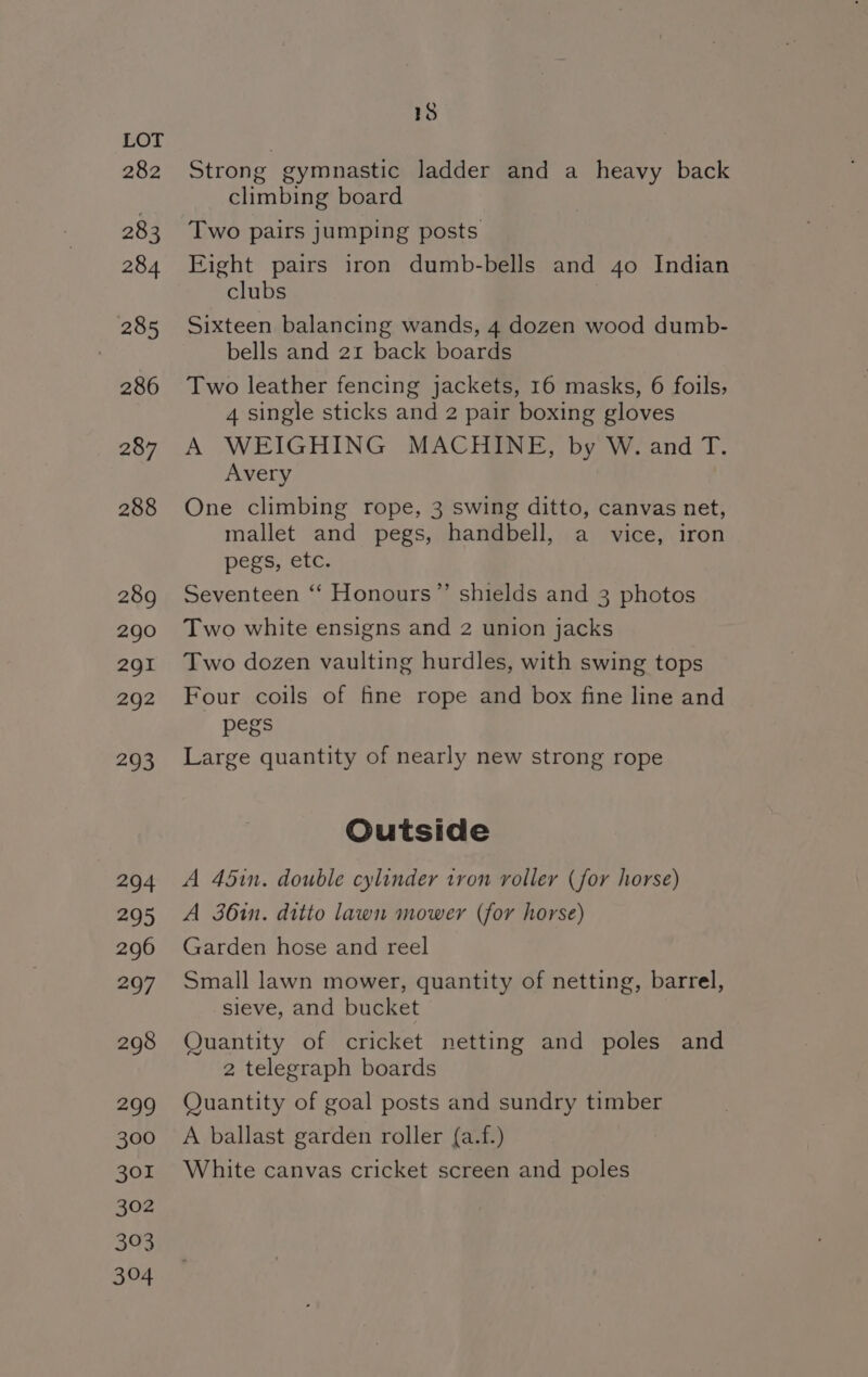 282 283 284 285 286 287 288 289 290 291 292 293 294 295 296 297 298 299 300 301 302 303 304 18 Strong gymnastic ladder and a heavy back climbing board Two pairs jumping posts Eight pairs iron dumb-bells and 40 Indian clubs Sixteen balancing wands, 4 dozen wood dumb- bells and 21 back boards Two leather fencing jackets, 16 masks, 6 foils, 4 single sticks and 2 pair boxing gloves A WEIGHING MACHINE, by W. and T. Avery One climbing rope, 3 swing ditto, canvas net, mallet and pegs, handbell, a vice, iron pegs, etc. Seventeen ‘‘ Honours”’ shields and 3 photos Two white ensigns and 2 union jacks Two dozen vaulting hurdles, with swing tops Four coils of fine rope and box fine line and pegs Large quantity of nearly new strong rope Outside A 45in. double cylinder tron roller (for horse) A 36in. ditto lawn mower (for horse) Garden hose and reel Small lawn mower, quantity of netting, barrel, sieve, and bucket Quantity of cricket netting and poles and 2 telegraph boards Quantity of goal posts and sundry timber A ballast garden roller {a.f.) White canvas cricket screen and poles