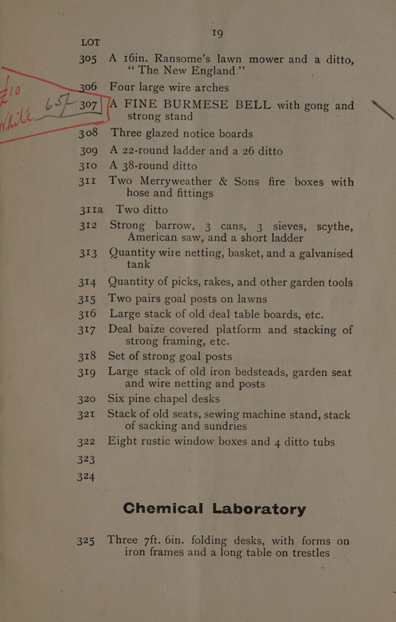 r9 305 A 16in. Ransome’s lawn mower and a ditto, “The New England ’’ 06 Four large wire arches A FINE BURMESE BELL with gong and &gt;” strong stand Three glazed notice boards 309 A 22-round ladder and a 26 ditto 310 ©A 38-round ditto 311 Two Merryweather &amp; Sons fire boxes with hose and fittings 311a Two ditto 312 Strong barrow, 3 cans, 3. sieves, scythe, American saw, and a short ladder 313 Quantity wire netting, basket, and a galvanised tank 314 Quantity of picks, rakes, and other garden tools 315. Two pairs goal posts on lawns 316 Large stack of old deal table boards, etc. 317 Deal baize covered platform and stacking of strong framing, etc. 318 Set of strong goal posts 319 Large stack of old iron bedsteads, garden seat and wire netting and posts 320 Six pine chapel desks 321 Stack of old seats, sewing machine stand, stack of sacking and sundries 322 Eight rustic window boxes and 4 ditto tubs Chemical Laboratory 325 Three 7ft. 6in. folding desks, with forms on iron frames and a long table on trestles
