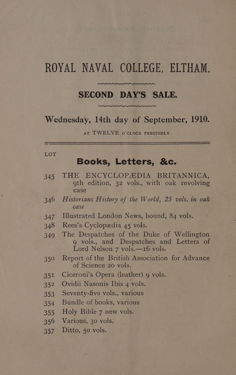 ROYAL NAVAL COLLEGE, ELTHAM. SECOND DAY’S SALE. Wednesday, 14th day of September, 1910. AT TWELVE o’cCLOCK PRECISELY. Books, Letters, &amp;c. 345 THE ENCYCLOPAEDIA BRITANNICA, oth edition, 32 vols., with oak revolving case 346 Historians History of the World, 25 vols. in oak case 347 Illustrated London News, bound, 84 vols. 348 Rees’s Cyclopedia 45 vols. 349 The Despatches of the Duke of Wellington 9g vols., and Despatches and Letters of Lord Nelson 7 vols.—16 vols. 350 Report of the British Association for Advance of Science 20 vols. 351 Ciceroni’s Opera (leather) g vols. 352 Ovidii Nasonis Ibis 4 vols. 353 Seventy-five vols., various 354 Bundle of books, various 355 Holy Bible 7 new vols. 356 Various, 30 vols. 357 Ditto, 50 vols.