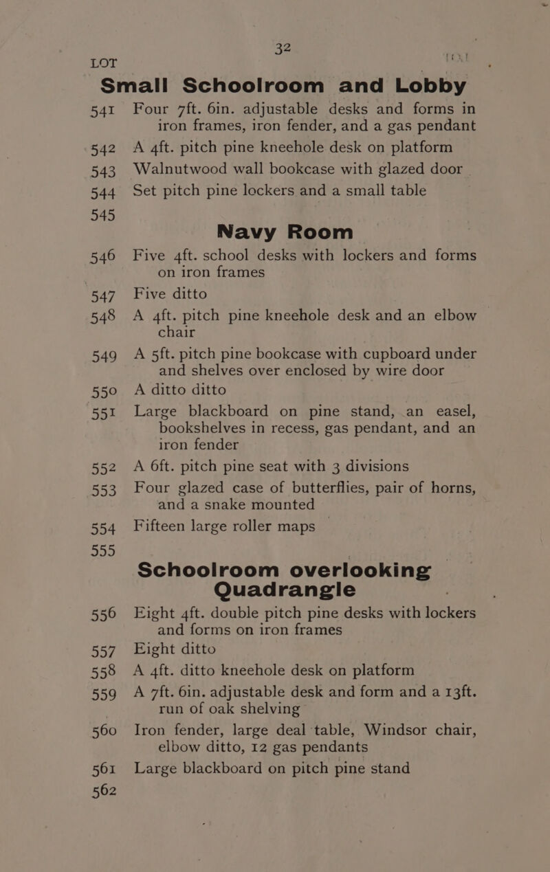 LOT | Small Schoolroom and Lobby 541 Four 7ft. 6in. adjustable desks and forms in iron frames, iron fender, and a gas pendant 542 A 4ft. pitch pine kneehole desk on platform 543 Walnutwood wall bookcase with glazed door | 544 Set pitch pine lockers and a small table 345 Navy Room 546 Five 4ft. school desks with lockers and forms on iron frames 547 Five ditto 548 A aft. pitch pine kneehole desk and an elbow chair 549 A 5ft. pitch pine bookcase with cupboard under and shelves over enclosed by wire door 550 A ditto ditto 551 Large blackboard on pine stand, an easel, bookshelves in recess, gas pendant, and an iron fender 552 A O6ft. pitch pine seat with 3 divisions 553 Four glazed case of butterflies, pair of horns, and a snake mounted 554 Fifteen large roller maps — 555 | Schoolroom overlooking Quadrangle 550 Eight 4ft. double pitch pine desks with lockers and forms on iron frames 557. Eight ditto 558 A 4ft. ditto kneehole desk on platform 559 A 7ft. 6in. adjustable desk and form and a 13ft. run of oak shelving 560 Iron fender, large deal ‘table, Windsor chair, elbow ditto, 12 gas pendants 561 Large blackboard on pitch pine stand 562