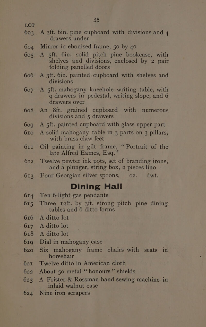 603 604 605 606 607 608 609 610 O1II 612 613 614 615 616 617 618 619 620 621 622 623 624 35 A 3ft. 6in. pine cupboard with divisions and 4 drawers under Mirror in ebonised frame, 50 by 40 A 5ft. 6in. solid pitch pine bookcase, with shelves and divisions, enclosed by 2 pair folding panelled doors A 3ft. 6in. painted cupboard with shelves and divisions A 5ft. mahogany kneehole writing table, with g drawers in pedestal, writing slope, and 6 drawers over An 8ft. grained cupboard with numerous divisions and 5 drawers A 5ft. painted cupboard with glass upper part A solid mahogany table in 3 parts on 3 pillars, with brass claw feet Oil painting in gilt frame, “Portrait of the late Alfred Eames, Esq.” Twelve pewter ink pots, set of branding irons, and a plunger, string box, 2 pieces lino Four Georgian silver spoons, oz. dwt. Dining Hall Ten 6-light gas pendants Three r2ft. by 3ft. strong pitch pine dining tables and 6 ditto forms A ditto lot A ditto lot A ditto lot Dial in mahogany case Six mahogany frame chairs with seats in horsehair Twelve ditto in American cloth About 50 metal “‘ honours ”’ shields A Frister &amp; Rossman hand sewing machine in inlaid walnut case Nine iron scrapers
