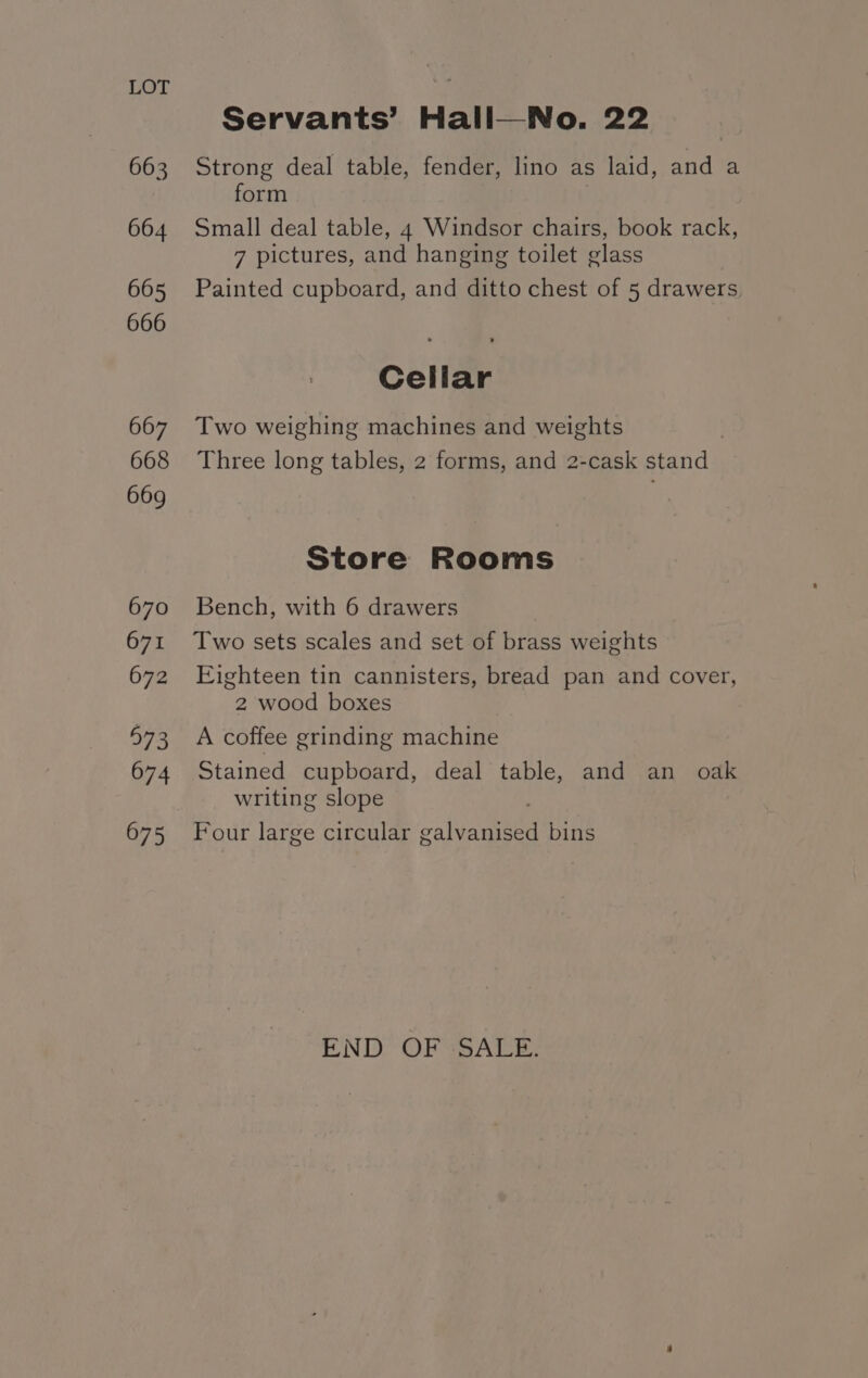 663 664 665 666 667 668 669 670 671 672 973 674 675 Servants’ Hall—No. 22 Strong deal table, fender, lino as laid, and a form Small deal table, 4 Windsor chairs, book rack, 7 pictures, and hanging toilet glass Painted cupboard, and ditto chest of 5 drawers, Cellar Two weighing machines and weights Three long tables, 2 forms, and 2-cask stand Store Rooms Bench, with 6 drawers Two sets scales and set of brass weights Eighteen tin cannisters, bread pan and cover, 2 wood boxes A coffee grinding machine Stained cupboard, deal table, and an oak writing slope Four large circular galvanised bins END OF SALE: