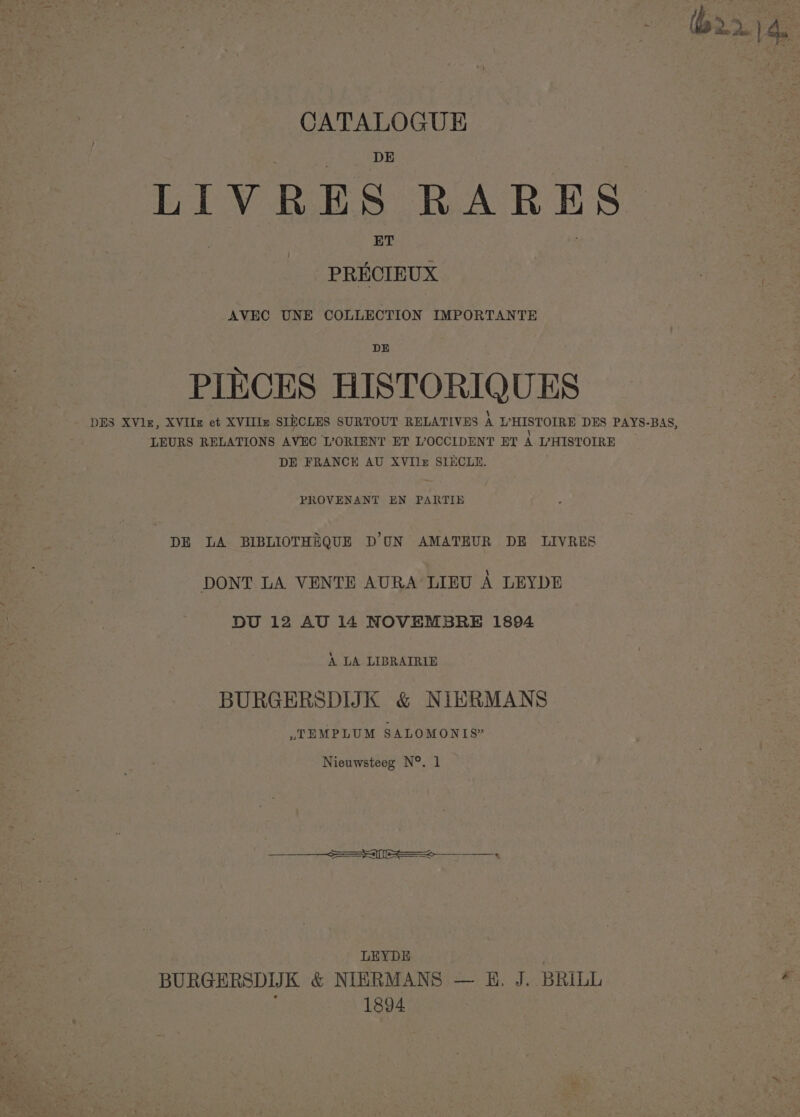 CATALOGUE LIVRES RARES PRECIEUX AVEC UNE COLLECTION IMPORTANTE DE PIECES HISTORIQUES DES XVlz, XVIIz et XVIIIz SIECLES SURTOUT RELATIVES A UWHISTOIRE DES PAYS-BAS, LEURS RELATIONS AVEC L’ORIENT ET L?OCCIDENT ET A L’HISTOIRE DE FRANCE AU XVIlr SIECLE. PROVENANT EN PARTIE DE LA BIBLIOTHEQUE DUN AMATEUR DE LIVRES DONT LA VENTE AURA’ LIEU A LEYDE DU 12 AU 14 NOVEMBRE 1894 A LA LIBRAIRIE BURGERSDIJK &amp; NIERMANS »TEMPLUM SALOMONIS” Nieuwsteeg N°. 1 van Se LEYDE BURGERSDIJK &amp; NIERMANS — B&amp;B. J. BRILL * i 1894 | |