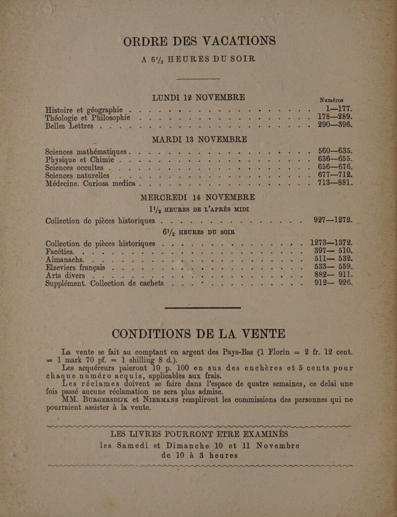 ORDRE DES VACATIONS A 61, HEURES DU SOIR LUNDI 12 NOVEMBRE a WEr ease Histoire et’ géographie “20°... 2 see ot ie a eee Ws ay or eitie ie e a Théologie ‘et Philosophie: 2° 255 5) Racy ony aah Pape te Wane ee en be dah Seed Oe Belles Lettres... t.fy 9G a QRS Vie ether ee een ens te pels 290—396. : MARDI 13 NOVEMBRE Sciences: mathématiques : ~ 0°... 6.2 Ga ed ee a ee Physique ob Chimie 22 2.20). Cue SR a na adie Sd see DBO lO a Sdiences iocoultes os sg- 5's) soe ace sone Ss ps ae ce eae ae Sciences natorelles ‘2.5. oak Bey Moke eat tet oe ee han en ae er ee ee MERCREDI: 14 NOVEMBRE 11/. HEURES DE L’APRES MIDI Collection: de: pisces historiques {)&lt; .0.2 Ws) a inlet wp nee eee Cad karen | 61/, HEURES DU SOIR : : Collection de piéces historiques . . 2 1 ee ee ee ew we LBT38—1872. Facéties. Se Ral UTR SERS ae Salar et ie ee We | Cg ee me A Imandehs, 58 ee SI CS as cet eh aa i oh gael nts aren ck a Eilzeviers francais: .2:F 2734 vests Spee Gente yp yee ve Sey age Oona oe Arts “divers 2.0002 Fo ae aa he in Toi renee ee a gee es felt etna eg a Supplément. ‘Collection de cachets ...:.-* 3). ve 2. we we we 6D1D— 996. CONDITIONS DE LA VENTE = 1 mark 70 pf. = 1 shilling 8 d.). Les acquéreurs paieront 10 p. 100 en sus des enchéres et 5 cents pour chaque numéro avg uta applicables aux frais. Les réclames doivent se faire dans l’espace de quatre semaines, ce delai une _ fois passé aucune réclamation ne sera plus admise. MM. BurcerspisK et Nizrmans rempliront les commissions des personnes qui ne pourraient assister a la vente. LES LIVRES POURRONT ETRE EXAMINES les Samedi et Dimanche 10 et 11 Novembre de 10 &amp; 3 heures Pw Ye eeaeaeeS—reer_ePe=seree reso am ees” Sw J i ; ) ~ Pang SE Pe &lt; ith Soo be Ne Ne ee 8 as Mee ae 4s U Neh SoM C12  Sp ee ea er