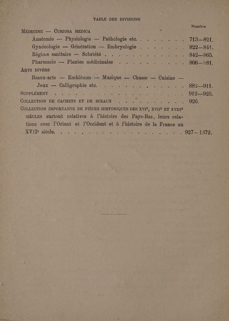 Numéros MEDECINE —- CURIOSA MEDICA 3 Anatomie — Physiologie — Pathologie etc... . . . . . . 743—8914. Gynécologie — Génération — Embryologie . . . . . . . 822-841, Régime sanitaire — Sobriété . . 2)... - « 2 +)... 840-865. Pharmacie — Plantes médicinales . ... .... . . S66—S84. ARTS DIVERS Beaux-arts — Emblémes — Musique — Chasse — Cuisine — Jeux’ — Calligraphie, ete,.) 35 a thea no ee aes le OT ae SUPPLEMENT 0. oS PR ot a paca ae Je oe Ae COLLECTION :-DE ‘CACHETS ET. DE SCEAUX =) 39750 (hai. 00) 51s &amp;, 3 9G: COLLECTION IMPORTANTE DE PIECES HISTORIQUES DES XVI, XVIIZ ET XVIIE SIKCLES surtout relatives a Vhistoire des Pays-Bas, leurs rela- tions avec l’Orient et l’Occident et a Vhistoire de la France au RV UT? isi thes oi. so 25 Fa hae en ae NOL ae Ag relied eae