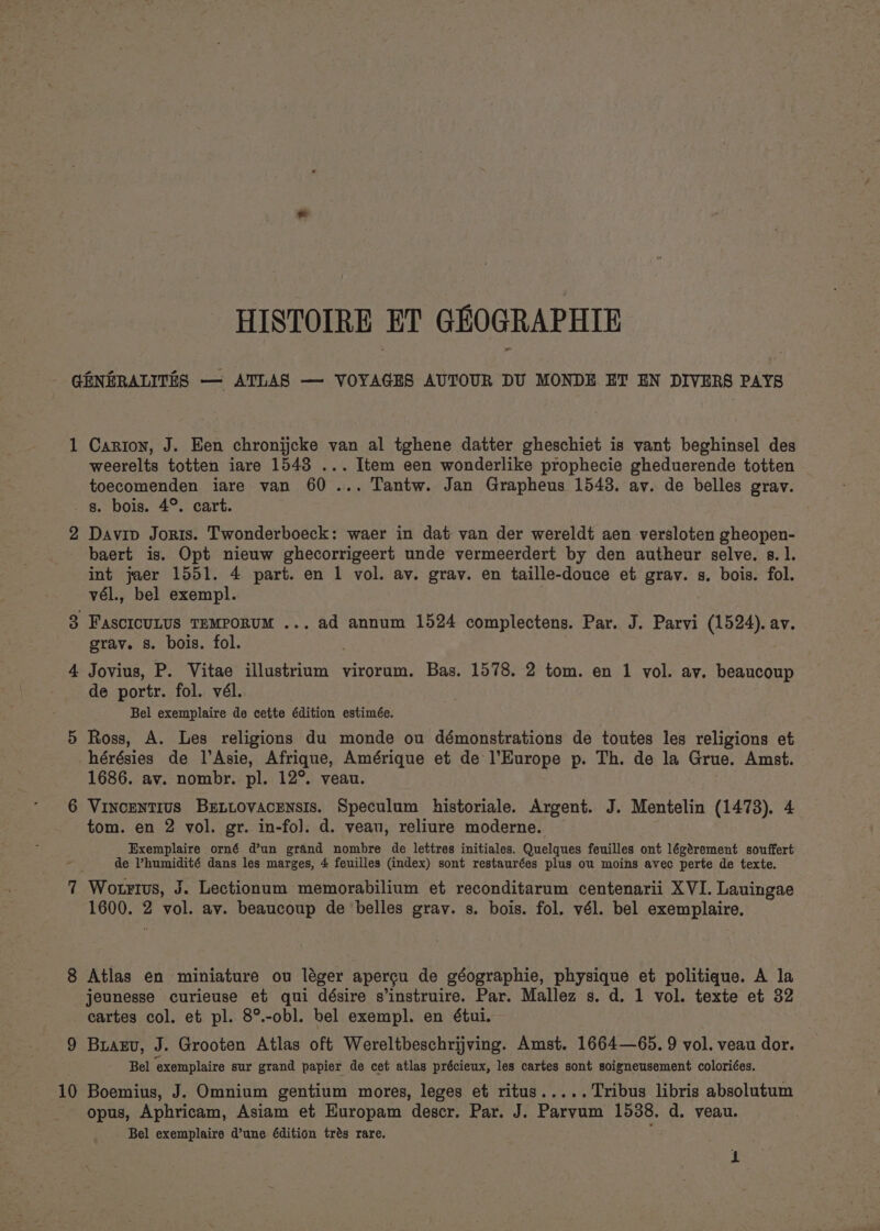 HISTOIRE ET GREOGRAPHIE GENERALITES — ATLAS — VOYAGES AUTOUR DU MONDE ET EN DIVERS PAYS 1 Carton, J. Een chronijcke van al tghene datter gheschiet is vant beghinsel des weerelts totten iare 1543 ... Item een wonderlike prophecie gheduerende totten toecomenden iare van 60... Tantw. Jan Grapheus 15438. ay. de belles grav. _ g. bois. 4°. cart. 2 Davip Joris. Twonderboeck: waer in dat van der wereldt aen versloten gheopen- baert is. Opt nieuw ghecorrigeert unde vermeerdert by den autheur selve. s. 1. int jaer 1551. 4 part. en 1 vol. av. grav. en taille-douce et grav. s. bois. fol. vél., bel exempl. FAscIcULUS TEMPORUM ... ad annum 1524 complectens. Par. J. Parvi (1524). av. grav. 8. bois. fol. Jovius, P. Vitae illustrium virorum. Bas. 1578. 2 tom. en 1 vol. av. beaucoup de portr. fol. vél. Bel exemplaire de cette édition estimée. Ross, A. Les religions du monde ou démonstrations de toutes les religions et -hérésies de l’Asie, Afrique, Amérique et de l’Europe p. Th. de la Grue. Amst. 1686. av. nombr. pl. 12°. veau. Vincentius Bzniovacensis. Speculum historiale. Argent. J. Mentelin (1473). 4 tom. en 2 vol. gr. in-fo]. d. veau, reliure moderne. Exemplaire orné d’un grand nombre de lettres initiales. Quelques feuilles ont légérement souffert de V’humidité dans les marges, 4 feuilles (index) sont restaurées plus ou moins avec perte de texte. 7 Wotrtus, J. Lectionum memorabilium et reconditarum centenarii XVI. Lauingae 1600. 2 vol. av. beaucoup de belles gray. s. bois. fol. vél. bel exemplaire. CO. 8 Atlas en miniature ou léger apercu de géographie, physique et politique. A la jeunesse curieuse et qui désire sinstruire. Par. Mallez s. d. 1 vol. texte et 32 cartes col. et pl. 8°.-obl. bel exempl. en étui. 9 Buagv, J. Grooten Atlas oft Wereltbeschrijving. Amst. 1664—65. 9 vol. veau dor. Bel ‘exemplaire sur grand papier de cet atlas précieux, les cartes sont soigneusement coloriées. 10 Boemius, J. Omnium gentium mores, leges et ritus..... Tribus libris absolutum opus, Aphricam, Asiam et Europam descr. Par. J. Parvum 15388. d. veau. Bel exemplaire d’une dition tres rare. ’