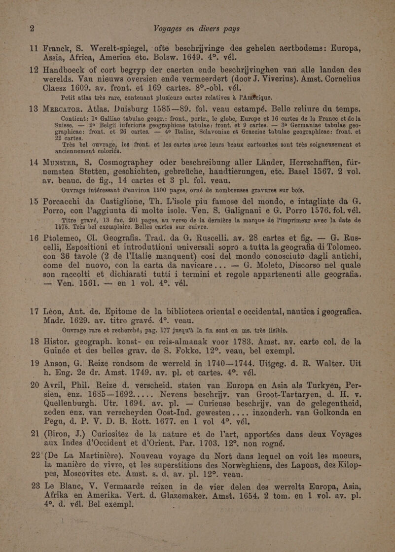 11 12 13 14 15 16 17 18 19 20 21 22 Franck, 8. Werelt-spiegel, ofte beschrijvinge des gehelen aertbodems: Europa, Assia, Africa, America étc. Bolsw. 1649. 4°. vél. Handboeck of cort begryp der caerten ende beschrijvinghen van alle landen des werelds. Van nieuws oversien ende vermeerdert (door J. NAVERDE): Amst. Cornelius Claesz 1609. av. front. et 169 cartes. 8°.-obl. vél. Petit atlas trés rare, contenant plusieurs cartes relatives d PAmt@rique. - Mercator. Atlas. Duisburg 1585—89. fol. veau estampé. Belle reliure du temps. Contient: 1° Galliae tabulae geogr.: front., portr., le globe, Europe et 16 cartes de la France et de la Suisse. — 2° Belgii inferioris geographicae ‘tabulae: front. et 9 cartes. — 3° Germaniae tabulae geo- graphicae: front. et 26 cartes. — 4° Italiae, Sclavoniae et Graeciae tabulae geographicae: front. et 22 cartes. Trés bel ouvrage, les front. et les cartes avec leurs beaux cartouches sont trés soigneusement et anciennement coloriés. Munster, S. Cosmographey oder beschreibung aller Linder, Herrschafften, fir- nemsten Stetten, geschichten, gebreiiche, handtierungen, etc. Basel 1567. 2 vol. av. beauc. de fig., 14 cartes et 3 pl. fol. veau. Ouvrage intéressant d’environ 1500 pages, orné de nombreuses gravures sur bois. Porcacchi da Castiglione, Th. L’isole piu famose del mondo, e intagliate da G. Porro, con l’aggiunta di molte isole. Ven. 8. Galignani e G. Porro 1576. fol. vél. Titre gravé, 13 fne. 201 pages, au verso de la derniére la marque de l’imprimeur avec la date de 1675. Trés bel exemplaire. Belles cartes sur cuivre. Ptolemeo, Cl. Geografia. Trad. da G. Ruscelli. av. 28 cartes et fig. — G. Rus- celli, Espositioni et introduttioni universali sopro a tutta la geografia di Tolomeo. con 86 tavole (2 de l'Italie manquent) cosi del mondo conosciuto dagli antichi, come del nuovo, con la carta da navicare... — G. Moleto, Discorso nel quale son raccolti et dichiarati tutti i termini ot ‘regole appartenenti alle geografia. — Ven. 1561. — en 1 vol. 4°. vél. Léon, Ant. de. Epitome de la biblioteca oriental e occidental, nautica i geografica. Madr. 1629. av. titre gravé. 4°. veau. Ouvrage rare et recherché; pag. 177 jusqu’d la fin sont en ms. trés lisible. Histor. geograph. konst- en reis-almanak voor 1783. Amst. av. carte col. de la Guinée et des belles grav. de 8. Fokke. 12°. veau, bel exempl. Anson, G. Reize rondsom de werreld in 1740—1744. Uitgeg. d. R. Walter. Uit h. Eng. 2e dr. Amst. 1749. av. pl. et cartes. 4° vél. - Avril, Phil. Reize d. verscheid. staten van Europa en Asia als Turkyen, Per- sien, enz. 1685—1692..... Nevens beschrijy. van Groot-Tartaryen, d. H. v. Quellenburgh. Utr. 1694. av. pl. — Curieuse beschrijy. van de gelegentheid, zeden enz, van verscheyden Oost-Ind. gewesten.... inzonderh. van Golkonda en Pegu, d. P. V. D. B. Rott. 1677. en 1 vol 4°. vél. (Biron, J.) Curiositez de la nature et de l'art, apportées dans deux Voyages aux Indes. d’Occident et d’Orient. Par. 1708. 12°. non rogné. (De La Martiniére), Nouveau voyage du Nort dans lequel on voit les moeurs, la maniére de vivre, et les superstitions des Norweghiens, des Lapons, des Kilop- pes, Moscovites etc. Amst. s. d. av. pl. 12°. veau. Afrika en Amerika. Vert. d. Glazemaker. Amst. 1654, 2 tom. en 1 vol. av. pl. 4°, d. vél. Bel exempl.